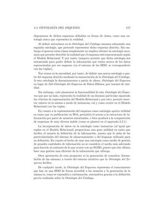 4.4. ONTOLOG´IA DEL ESQUEMA 117
disponemos de dichos esquemas deﬁnidos en forma de clases, como una on-
tolog´ıa ´unica que representa la realidad.
Al deﬁnir metaclases en la Ontolog´ıa del Cat´alogo estamos esbozando una
segunda ontolog´ıa, que pretende representar dicho esquema descrito. Sin em-
bargo el generar estas clases simplemente no implica obtener la ontolog´ıa nece-
saria que permite describir la realidad que el esquema est´a representando seg´un
el Modelo Relacional. Y por tanto, tampoco permite que dicha ontolog´ıa sea
instanciada para poder deﬁnir la informaci´on que exista acerca de los datos
representados por ese esquema (en el entorno de las BDD, se corresponder´ıa
con las tuplas).
Nos vemos en la necesidad, por tanto, de deﬁnir una nueva ontolog´ıa a par-
tir del esquema descrito mediante la instanciaci´on de la Ontolog´ıa del Cat´alogo.
A esta ontolog´ıa la denominaremos a partir de ahora, Ontolog´ıa del Esquema
en lugar de Sub-Ontolog´ıa del Esquema de Datos Difusos, por razones de clar-
idad.
Sin embargo, cabe plantearse la funcionalidad de esta Ontolog´ıa del Esque-
ma que por un lado, representa la realidad de un dominio particular siguiendo
los criterios de representaci´on del Modelo Relacional y por otro, permite inser-
tar valores en la misma a modo de instancias, tal y como ocurre en el Modelo
Relacional con las tuplas.
En cuanto a la representaci´on del esquema como ontolog´ıa aporta utilidad
en tanto que su publicaci´on en Web, permitir´a el acceso a la estructura de in-
formaci´on por parte de usuarios autorizados, o bien ayudar´a a la compartici´on
de esquemas de muy diversa ´ındole (como se plante´o en el apartado 2.2.1).
La incorporaci´on de datos en la ontolog´ıa como instancias (al igual que
tuplas en el Modelo Relacional) proporciona una gran utilidad en tanto que
facilita al usuario la deﬁnici´on de la informaci´on, puesto que lo aisla de las
particularidades del sistema de almacenamiento o del lenguaje utilizado para
su deﬁnici´on. En cuanto al hecho de usar una ontolog´ıa como medio de gesti´on
de grandes cantidades de informaci´on no se considera el medio m´as adecuado
para hacerlo al contrario de lo que ocurre con un SGBD, puesto que ´este ´ultimo
hace una gesti´on mas eﬁciente de la informaci´on que alberga.
Otra aportaci´on de esta propuesta es la generaci´on de consultas (formu-
laci´on de las mismas) a trav´es del entorno intuitivo que la Ontolog´ıa del Es-
quema facilita.
De cualquier modo, la Ontolog´ıa del Esquema representa el conocimiento
que hay en una BDD de forma accesible a los usuarios y la generaci´on de la
misma es, como se expondr´a a continuaci´on, autom´atica gracias a la deﬁnici´on
previa realizada sobre la Ontolog´ıa del Cat´alogo.
 