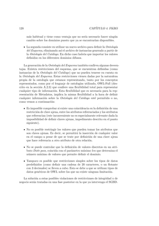 120 CAP´ITULO 4. FKRO
m´as habitual y tiene como ventaja que no ser´ıa necesario hacer ning´un
cambio sobre los dominios puesto que ya se encontrar´ıan disponibles.
La segunda consiste en utilizar un nuevo archivo para deﬁnir la Ontolog´ıa
del Esquema, eliminando as´ı el archivo de instancias generado a partir de
la Ontolog´ıa del Cat´alogo. En dicho caso habr´ıa que importar los valores
deﬁnidos en los diferentes dominios difusos.
La generaci´on de la Ontolog´ıa del Esquema tambi´en conlleva algunas desven-
tajas. Existen restricciones del esquema, que se encuentran deﬁnidas (como
instancias de la Ontolog´ıa del Cat´alogo) que no pueden tenerse en cuenta en
la Ontolog´ıa del Esquema. Estas restricciones vienen dadas por la naturaleza
propia de la ontolog´ıa que estamos representando, tanto por los conceptos
representados, como por el lenguaje de ontolog´ıas utilizado, OWL-Full (des-
crito en la secci´on A.2.3) que conﬁere una ﬂexibilidad total para representar
cualquier tipo de informaci´on. Esta ﬂexibilidad que es necesaria para la rep-
resentaci´on de Metadatos, implica la misma ﬂexibilidad a la hora de deﬁnir
cualquier informaci´on sobre la Ontolog´ıa del Cat´alogo est´e permitido o no,
como vemos a continuaci´on:
Es imposible comprobar si existe una coincidencia en la deﬁnici´on de una
restricci´on de clave ajena, entre los atributos referenciados y los atributos
que referencian (este inconveniente no es especialmente relevante dada la
imposibilidad de deﬁnir claves ajenas, impedimento descrito en el punto
siguiente).
No es posible restringir los valores que pueden tomar los atributos que
son claves ajenas. Es decir, se permitir´a la inserci´on de cualquier valor
en el campo a pesar de que se trate por deﬁnici´on de una clave ajena
que hace referencia a otro atributo de otra relaci´on.
No se puede controlar que la deﬁnici´on de valores discretos en un atri-
buto Distr.poss, coincida con el par´ametro m´aximo len que determina el
n´umero m´aximo de valores que permite deﬁnir el dominio.
Tampoco es posible que restricciones simples sobre los tipos de datos
predeﬁnidos (como deﬁnir una cadena de 20 caracteres, o un ﬂotante
con 3 decimales) se lleven a cabo. Esto se debe a que se utilizan tipos de
datos gen´ericos de OWL sobre los que no existe ninguna limitaci´on.
La soluci´on a estas posibles violaciones de restricciones de integridad o de
negocio ser´an tratadas en una fase posterior en la que ya intervenga el SGBD.
 