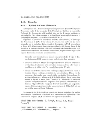 4.4. ONTOLOG´IA DEL ESQUEMA 121
4.4.3. Ejemplos
4.4.3.1. Ejemplo 1: Cl´ınica Veterinaria
Este ejemplo trata de mostrar el proceso de generaci´on de una Ontolog´ıa del
Esquema a partir de las instancias de la Ontolog´ıa del Cat´alogo y c´omo dicha
Ontolog´ıa del Esquema permitir´ıa deﬁnir informaci´on de tuplas, mediante su
instanciaci´on. Para ello se propone la utilizaci´on de la ontolog´ıa descrita en el
ejemplo por la ﬁgura 4.14 de la secci´on anterior 4.3.4.
Siguiendo el proceso de conversi´on descrito anteriormente, la Ontolog´ıa
del Esquema de la BDD de la Cl´ınica Veterinaria que parte con las clases
generadas por la metaclase Tabla, tendr´ıa la descripci´on en UML mostrada en
la ﬁgura 4.15. Como puede observarse dependiendo del tipo de datos de los
atributos, se establecen nuevas relaciones en la descripci´on del Esquema. As´ı,
las clases van deﬁniendo los atributos en forma de propiedades de objeto o de
tipo de datos como se detalla a continuaci´on:
Todos los atributos cl´asicos se quedan como propiedades de tipo de dato
en el diagrama UML aparecen como atributos de clase normales.
Todos los atributos difusos sin ninguna restricci´on deﬁnida sobre ellos,
se vinculan directamente a la estructura correspondiente tal y como se
establece en la tabla 4.15. Por ejemplo la relaci´on Weight.
Todos los atributos difusos que contengan alguna restricci´on sobre el
dominio difuso, restringen el ´ambito de las estructuras difusas con las
que est´an relacionados para cumplir dicha restricci´on. Este es el caso del
atributo Character y CharacterB de la Tabla Cats y Breed respectiva-
mente, y Age de la Tabla Cats. Character y CharacterB, al compartir
dominio comparten la misma propiedad en la que s´olo permitir´an los va-
lores de FType3 Struct a excepci´on de Null. En cambio Age no permite
valores Unknown, por tanto todas las estructuras de FType2 Struct son
permitidas a excepci´on de Unknown.
La instanciaci´on de la ontolog´ıa a partir de aqu´ı es inmediata. Se podr´an
deﬁnir nuevas tuplas sobre el esquema de la BDD como las expresadas a con-
tinuaci´on en lenguaje FSQL obteniendo los siguientes resultados:
INSERT INTO CATS VALUES( 1, "Kitty", $young, 2.3, $eager,
"siames")
INSERT INTO CATS VALUES( 2, "Garfield", $3, 1.9,
{$indiferent(0.9), $calmado(0.6)}, angora)
 