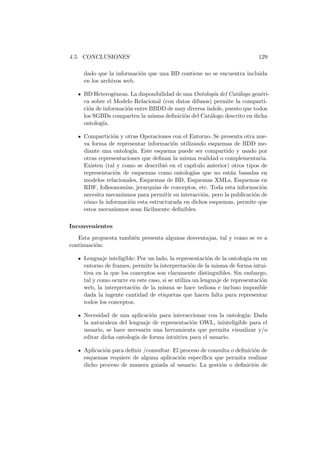 4.5. CONCLUSIONES 129
dado que la informaci´on que una BD contiene no se encuentra incluida
en los archivos web.
BD Heterog´eneas. La disponibilidad de una Ontolog´ıa del Cat´alogo gen´eri-
ca sobre el Modelo Relacional (con datos difusos) permite la comparti-
ci´on de informaci´on entre BBDD de muy diversa´ındole, puesto que todos
los SGBDs comparten la misma deﬁnici´on del Cat´alogo descrito en dicha
ontolog´ıa.
Compartici´on y otras Operaciones con el Entorno. Se presenta otra nue-
va forma de representar informaci´on utilizando esquemas de BDD me-
diante una ontolog´ıa. Este esquema puede ser compartido y usado por
otras representaciones que deﬁnan la misma realidad o complementaria.
Existen (tal y como se describi´o en el cap´ıtulo anterior) otros tipos de
representaci´on de esquemas como ontolog´ıas que no est´an basadas en
modelos relacionales, Esquemas de BD, Esquemas XMLs, Esquemas en
RDF, folksonom´ıas, jerarqu´ıas de conceptos, etc. Toda esta informaci´on
necesita mecanismos para permitir su interacci´on, pero la publicaci´on de
c´omo la informaci´on esta estructurada en dichos esquemas, permite que
estos mecanismos sean f´acilmente deﬁnibles.
Inconvenientes
Esta propuesta tambi´en presenta algunas desventajas, tal y como se ve a
continuaci´on:
Lenguaje inteligible: Por un lado, la representaci´on de la ontolog´ıa en un
entorno de frames, permite la interpretaci´on de la misma de forma intui-
tiva en la que los conceptos son claramente distinguibles. Sin embargo,
tal y como ocurre en este caso, si se utiliza un lenguaje de representaci´on
web, la interpretaci´on de la misma se hace tediosa e incluso imposible
dada la ingente cantidad de etiquetas que hacen falta para representar
todos los conceptos.
Necesidad de una aplicaci´on para interaccionar con la ontolog´ıa: Dada
la naturaleza del lenguaje de representaci´on OWL, ininteligible para el
usuario, se hace necesaria una herramienta que permita visualizar y/o
editar dicha ontolog´ıa de forma intuitiva para el usuario.
Aplicaci´on para deﬁnir /consultar. El proceso de consulta o deﬁnici´on de
esquemas requiere de alguna aplicaci´on espec´ıﬁca que permita realizar
dicho proceso de manera guiada al usuario. La gesti´on o deﬁnici´on de
 