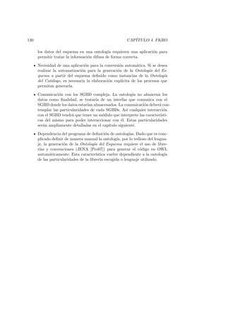 130 CAP´ITULO 4. FKRO
los datos del esquema en una ontolog´ıa requieren una aplicaci´on para
permitir tratar la informaci´on difusa de forma correcta.
Necesidad de una aplicaci´on para la conversi´on autom´atica. Si se desea
realizar la automatizaci´on para la generaci´on de la Ontolog´ıa del Es-
quema a partir del esquema deﬁnido como instancias de la Ontolog´ıa
del Cat´alogo, es necesaria la elaboraci´on expl´ıcita de los procesos que
permitan generarla.
Comunicaci´on con los SGBD compleja. La ontolog´ıa no almacena los
datos como ﬁnalidad, se tratar´ıa de un interfaz que comunica con el
SGBD donde los datos estar´ıan almacenados. La comunicaci´on deber´a con-
templar las particularidades de cada SGBDs. As´ı cualquier interacci´on
con el SGBD tendr´a que tener un m´odulo que interprete las caracter´ısti-
cas del mismo para poder interaccionar con ´el. Estas particularidades
ser´an ampliamente detalladas en el cap´ıtulo siguiente.
Dependencia del programa de deﬁnici´on de ontolog´ıas. Dado que es com-
plicado deﬁnir de manera manual la ontolog´ıa, por lo tedioso del lengua-
je, la generaci´on de la Ontolog´ıa del Esquema requiere el uso de libre-
r´ıas y convenciones (JENA [Pro07]) para generar el c´odigo en OWL
autom´aticamente. Esta caracter´ıstica vuelve dependiente a la ontolog´ıa
de las particularidades de la librer´ıa escogida o lenguaje utilizado.
 
