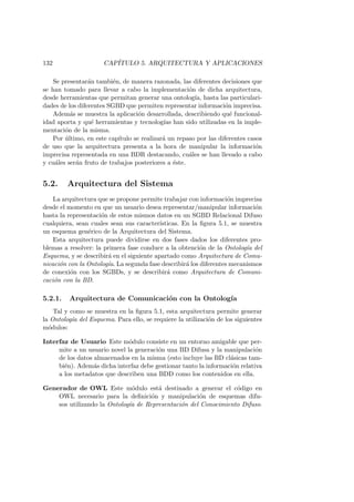 132 CAP´ITULO 5. ARQUITECTURA Y APLICACIONES
Se presentar´an tambi´en, de manera razonada, las diferentes decisiones que
se han tomado para llevar a cabo la implementaci´on de dicha arquitectura,
desde herramientas que permitan generar una ontolog´ıa, hasta las particulari-
dades de los diferentes SGBD que permiten representar informaci´on imprecisa.
Adem´as se muestra la aplicaci´on desarrollada, describiendo qu´e funcional-
idad aporta y qu´e herramientas y tecnolog´ıas han sido utilizadas en la imple-
mentaci´on de la misma.
Por ´ultimo, en este cap´ıtulo se realizar´a un repaso por las diferentes casos
de uso que la arquitectura presenta a la hora de manipular la informaci´on
imprecisa representada en una BDR destacando, cu´ales se han llevado a cabo
y cu´ales ser´an fruto de trabajos posteriores a ´este.
5.2. Arquitectura del Sistema
La arquitectura que se propone permite trabajar con informaci´on imprecisa
desde el momento en que un usuario desea representar/manipular informaci´on
hasta la representaci´on de estos mismos datos en un SGBD Relacional Difuso
cualquiera, sean cuales sean sus caracter´ısticas. En la ﬁgura 5.1, se muestra
un esquema gen´erico de la Arquitectura del Sistema.
Esta arquitectura puede dividirse en dos fases dados los diferentes pro-
blemas a resolver: la primera fase conduce a la obtenci´on de la Ontolog´ıa del
Esquema, y se describir´a en el siguiente apartado como Arquitectura de Comu-
nicaci´on con la Ontolog´ıa. La segunda fase describir´a los diferentes mecanismos
de conexi´on con los SGBDs, y se describir´a como Arquitectura de Comuni-
caci´on con la BD.
5.2.1. Arquitectura de Comunicaci´on con la Ontolog´ıa
Tal y como se muestra en la ﬁgura 5.1, esta arquitectura permite generar
la Ontolog´ıa del Esquema. Para ello, se requiere la utilizaci´on de los siguientes
m´odulos:
Interfaz de Usuario Este m´odulo consiste en un entorno amigable que per-
mite a un usuario novel la generaci´on una BD Difusa y la manipulaci´on
de los datos almacenados en la misma (esto incluye las BD cl´asicas tam-
bi´en). Adem´as dicha interfaz debe gestionar tanto la informaci´on relativa
a los metadatos que describen una BDD como los contenidos en ella.
Generador de OWL Este m´odulo est´a destinado a generar el c´odigo en
OWL necesario para la deﬁnici´on y manipulaci´on de esquemas difu-
sos utilizando la Ontolog´ıa de Representaci´on del Conocimiento Difuso.
 