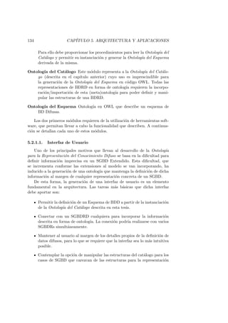 134 CAP´ITULO 5. ARQUITECTURA Y APLICACIONES
Para ello debe proporcionar los procedimientos para leer la Ontolog´ıa del
Cat´alogo y permitir su instanciaci´on y generar la Ontolog´ıa del Esquema
derivada de la misma.
Ontolog´ıa del Cat´alogo Este m´odulo representa a la Ontolog´ıa del Cat´alo-
go (descrita en el cap´ıtulo anterior) cuyo uso es imprescindible para
la generaci´on de la Ontolog´ıa del Esquema en c´odigo OWL. Todas las
representaciones de BDRD en forma de ontolog´ıa requieren la incorpo-
raci´on/importaci´on de esta (meta)ontolog´ıa para poder deﬁnir y mani-
pular las estructuras de una BDRD.
Ontolog´ıa del Esquema Ontolog´ıa en OWL que describe un esquema de
BD Difusas.
Los dos primeros m´odulos requieren de la utilizaci´on de herramientas soft-
ware, que permitan llevar a cabo la funcionalidad que describen. A continua-
ci´on se detallan cada uno de estos m´odulos.
5.2.1.1. Interfaz de Usuario
Uno de los principales motivos que llevan al desarrollo de la Ontolog´ıa
para la Representaci´on del Conocimiento Difuso se basa en la diﬁcultad para
deﬁnir informaci´on imprecisa en un SGBD Extendido. Esta diﬁcultad, que
se incrementa conforme las extensiones al modelo se van incorporando, ha
inducido a la generaci´on de una ontolog´ıa que mantenga la deﬁnici´on de dicha
informaci´on al margen de cualquier representaci´on concreta de un SGBD.
De esta forma, la generaci´on de una interfaz de usuario es un elemento
fundamental en la arquitectura. Las tareas m´as b´asicas que dicha interfaz
debe aportar son:
Permitir la deﬁnici´on de un Esquema de BDD a partir de la instanciaci´on
de la Ontolog´ıa del Cat´alogo descrita en esta tesis.
Conectar con un SGBDRD cualquiera para incorporar la informaci´on
descrita en forma de ontolog´ıa. La conexi´on podr´ıa realizarse con varios
SGBDRs simult´aneamente.
Mantener al usuario al margen de los detalles propios de la deﬁnici´on de
datos difusos, para lo que se requiere que la interfaz sea lo m´as intuitiva
posible.
Contemplar la opci´on de manipular las estructuras del cat´alogo para los
casos de SGBD que carezcan de las estructuras para la representaci´on
 
