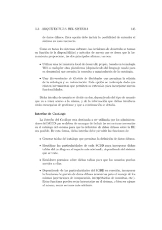 5.2. ARQUITECTURA DEL SISTEMA 135
de datos difusos. Esta opci´on debe incluir la posibilidad de extender el
sistema en caso necesario.
Como en todos los sistemas software, las decisiones de desarrollo se toman
en funci´on de la disponibilidad y m´etodos de acceso que se desea que la he-
rramienta proporcione, las dos principales alternativas son:
Utilizar una herramienta local de desarrollo propio, basada en tecnolog´ıa
Web o cualquier otra plataforma (dependiendo del lenguaje usado para
su desarrollo) que permita la consulta y manipulaci´on de la ontolog´ıa.
Usar Herramientas de Gesti´on de Ontolog´ıas que permitan la edici´on
de la ontolog´ıa y su instanciaci´on. Esta opci´on se contempla dado que
existen herramientas que permiten su extensi´on para incorporar nuevas
funcionalidades.
Dicha interfaz de usuario se divide en dos, dependiendo del tipo de usuario
que va a tener acceso a la misma, y de la informaci´on que dichas interfaces
est´an encargadas de gestionar y que a continuaci´on se detalla.
Interfaz de Cat´alogo
La Interfaz del Cat´alogo esta destinada a ser utilizada por los administra-
dores del SGBD que se deben de encargar de deﬁnir las estructuras necesarias
en el cat´alogo del sistema para que la deﬁnici´on de datos difusos sobre la BD
sea posible. De esta forma, dicha interfaz debe permitir las funciones de:
Generar tablas del cat´alogo que permitan la deﬁnici´on de datos difusos.
Identiﬁcar las particularidades de cada SGBD para incorporar dichas
tablas del cat´alogo en el espacio m´as adecuado, dependiendo del sistema
que se trate.
Establecer permisos sobre dichas tablas para que los usuarios puedan
acceder a ellas.
Dependiendo de las particularidades del SGBD en cuesti´on, incorporar
la funciones de gesti´on de datos difusos necesarias para el manejo de los
mismos (operaciones de comparaci´on, interpretaci´on de consultas, etc.).
Estas funciones pueden estar incrustadas en el sistema, o bien ser ajenas
al mismo, como veremos m´as adelante.
 
