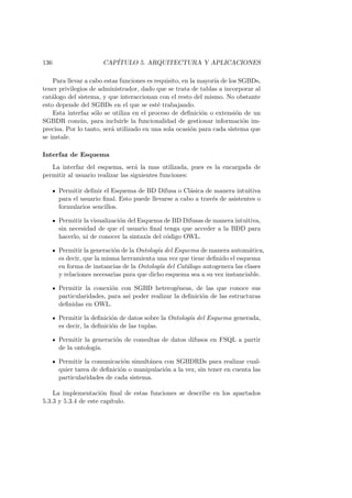 136 CAP´ITULO 5. ARQUITECTURA Y APLICACIONES
Para llevar a cabo estas funciones es requisito, en la mayor´ıa de los SGBDs,
tener privilegios de administrador, dado que se trata de tablas a incorporar al
cat´alogo del sistema, y que interaccionan con el resto del mismo. No obstante
esto depende del SGBDs en el que se est´e trabajando.
Esta interfaz s´olo se utiliza en el proceso de deﬁnici´on o extensi´on de un
SGBDR com´un, para incluirle la funcionalidad de gestionar informaci´on im-
precisa. Por lo tanto, ser´a utilizado en una sola ocasi´on para cada sistema que
se instale.
Interfaz de Esquema
La interfaz del esquema, ser´a la mas utilizada, pues es la encargada de
permitir al usuario realizar las siguientes funciones:
Permitir deﬁnir el Esquema de BD Difusa o Cl´asica de manera intuitiva
para el usuario ﬁnal. Esto puede llevarse a cabo a trav´es de asistentes o
formularios sencillos.
Permitir la visualizaci´on del Esquema de BD Difusas de manera intuitiva,
sin necesidad de que el usuario ﬁnal tenga que acceder a la BDD para
hacerlo, ni de conocer la sintaxis del c´odigo OWL.
Permitir la generaci´on de la Ontolog´ıa del Esquema de manera autom´atica,
es decir, que la misma herramienta una vez que tiene deﬁnido el esquema
en forma de instancias de la Ontolog´ıa del Cat´alogo autogenera las clases
y relaciones necesarias para que dicho esquema sea a su vez instanciable.
Permitir la conexi´on con SGBD heterog´eneas, de las que conoce sus
particularidades, para as´ı poder realizar la deﬁnici´on de las estructuras
deﬁnidas en OWL.
Permitir la deﬁnici´on de datos sobre la Ontolog´ıa del Esquema generada,
es decir, la deﬁnici´on de las tuplas.
Permitir la generaci´on de consultas de datos difusos en FSQL a partir
de la ontolog´ıa.
Permitir la comunicaci´on simult´anea con SGBDRDs para realizar cual-
quier tarea de deﬁnici´on o manipulaci´on a la vez, sin tener en cuenta las
particularidades de cada sistema.
La implementaci´on ﬁnal de estas funciones se describe en los apartados
5.3.3 y 5.3.4 de este cap´ıtulo.
 