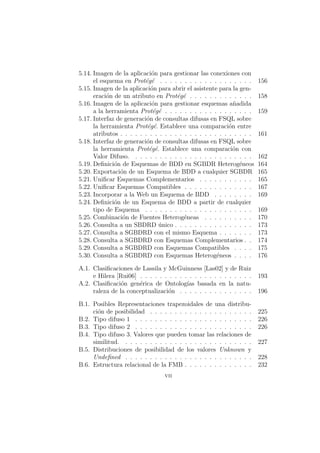 5.14. Imagen de la aplicaci´on para gestionar las conexiones con
el esquema en Prot´eg´e . . . . . . . . . . . . . . . . . . . 156
5.15. Imagen de la aplicaci´on para abrir el asistente para la gen-
eraci´on de un atributo en Prot´eg´e . . . . . . . . . . . . . 158
5.16. Imagen de la aplicaci´on para gestionar esquemas a˜nadida
a la herramienta Prot´eg´e . . . . . . . . . . . . . . . . . . 159
5.17. Interfaz de generaci´on de consultas difusas en FSQL sobre
la herramienta Prot´eg´e. Establece una comparaci´on entre
atributos . . . . . . . . . . . . . . . . . . . . . . . . . . . 161
5.18. Interfaz de generaci´on de consultas difusas en FSQL sobre
la herramienta Prot´eg´e. Establece una comparaci´on con
Valor Difuso. . . . . . . . . . . . . . . . . . . . . . . . . 162
5.19. Deﬁnici´on de Esquemas de BDD en SGBDR Heterog´eneos 164
5.20. Exportaci´on de un Esquema de BDD a cualquier SGBDR 165
5.21. Uniﬁcar Esquemas Complementarios . . . . . . . . . . . 165
5.22. Uniﬁcar Esquemas Compatibles . . . . . . . . . . . . . . 167
5.23. Incorporar a la Web un Esquema de BDD . . . . . . . . 169
5.24. Deﬁnici´on de un Esquema de BDD a partir de cualquier
tipo de Esquema . . . . . . . . . . . . . . . . . . . . . . 169
5.25. Combinaci´on de Fuentes Heterog´eneas . . . . . . . . . . 170
5.26. Consulta a un SBDRD ´unico . . . . . . . . . . . . . . . . 173
5.27. Consulta a SGBDRD con el mismo Esquema . . . . . . . 173
5.28. Consulta a SGBDRD con Esquemas Complementarios . . 174
5.29. Consulta a SGBDRD con Esquemas Compatibles . . . . 175
5.30. Consulta a SGBDRD con Esquemas Heterog´eneos . . . . 176
A.1. Clasiﬁcaciones de Lassila y McGuinness [Las02] y de Ruiz
e Hilera [Rui06] . . . . . . . . . . . . . . . . . . . . . . . 193
A.2. Clasiﬁcaci´on gen´erica de Ontolog´ıas basada en la natu-
raleza de la conceptualizaci´on . . . . . . . . . . . . . . . 196
B.1. Posibles Representaciones trapezoidales de una distribu-
ci´on de posibilidad . . . . . . . . . . . . . . . . . . . . . 225
B.2. Tipo difuso 1 . . . . . . . . . . . . . . . . . . . . . . . . 226
B.3. Tipo difuso 2 . . . . . . . . . . . . . . . . . . . . . . . . 226
B.4. Tipo difuso 3. Valores que pueden tomar las relaciones de
similitud. . . . . . . . . . . . . . . . . . . . . . . . . . . 227
B.5. Distribuciones de posibilidad de los valores Unknown y
Undeﬁned . . . . . . . . . . . . . . . . . . . . . . . . . . 228
B.6. Estructura relacional de la FMB . . . . . . . . . . . . . . 232
vii
 