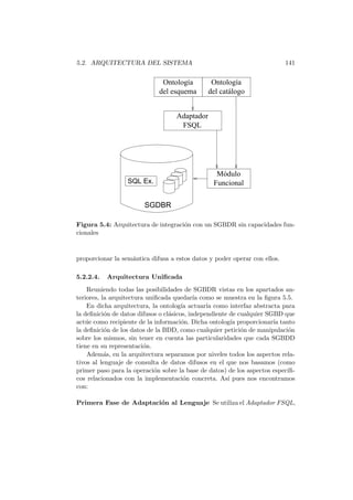 5.2. ARQUITECTURA DEL SISTEMA 141
FSQL
Adaptador
SQL Ex.
SGDBR
Funcional
Módulo
Ontología
del esquema
Ontología
del catálogo
Figura 5.4: Arquitectura de integraci´on con un SGBDR sin capacidades fun-
cionales
proporcionar la sem´antica difusa a estos datos y poder operar con ellos.
5.2.2.4. Arquitectura Uniﬁcada
Reuniendo todas las posibilidades de SGBDR vistas en los apartados an-
teriores, la arquitectura uniﬁcada quedar´ıa como se muestra en la ﬁgura 5.5.
En dicha arquitectura, la ontolog´ıa actuar´ıa como interfaz abstracta para
la deﬁnici´on de datos difusos o cl´asicos, independiente de cualquier SGBD que
act´ue como recipiente de la informaci´on. Dicha ontolog´ıa proporcionar´ıa tanto
la deﬁnici´on de los datos de la BDD, como cualquier petici´on de manipulaci´on
sobre los mismos, sin tener en cuenta las particularidades que cada SGBDD
tiene en su representaci´on.
Adem´as, en la arquitectura separamos por niveles todos los aspectos rela-
tivos al lenguaje de consulta de datos difusos en el que nos basamos (como
primer paso para la operaci´on sobre la base de datos) de los aspectos espec´ıﬁ-
cos relacionados con la implementaci´on concreta. As´ı pues nos encontramos
con:
Primera Fase de Adaptaci´on al Lenguaje Se utiliza el Adaptador FSQL,
 