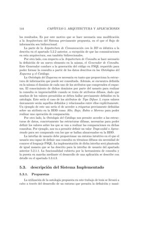 144 CAP´ITULO 5. ARQUITECTURA Y APLICACIONES
los resultados. Es por este motivo que se hace necesaria una modiﬁcaci´on
a la Arquitectura del Sistema previamente propuesta, en el que el ﬂujo de
informaci´on sea bidireccional.
La parte de la Arquitectura de Comunicaci´on con la BD es id´entica a la
descrita en el apartado 5.2.2 anterior, a excepci´on de que las comunicaciones
en esta arquitectura, son tambi´en bidireccionales.
Por otro lado, con respecto a la Arquitectura de Consulta se hace necesario
la deﬁnici´on de un nuevo elemento en la misma, el Generador de Consulta.
Este Generador conduce a la generaci´on del c´odigo en FSQL requerido para
poder formar la consulta a partir de los datos descritos en las Ontolog´ıas del
Esquema y el Cat´alogo.
La Ontolog´ıa del Esquema es necesaria en tanto que proporciona la estruc-
tura de informaci´on que puede ser consultada. Adem´as, se encuentra deﬁnida
en la misma el dominio de cada uno de los atributos que comprenden el esque-
ma. El conocimiento de dichos dominios por parte del usuario para realizar
la consulta es imprescindible cuando se trata de atributos difusos, dado que
muchos de los valores permitidos se deben hallar previamente deﬁnidos en la
ontolog´ıa. Este ser´ıa el caso de los atributos de Tipo Difuso 3, cuyos valores
´unicamente ser´an aquellos deﬁnidos y relacionados entre ellos expl´ıcitamente.
Un ejemplo de este uso ser´ıa el de acceder a etiquetas previamente deﬁnidas
sobre un atributo en la BDD como Alto, Bajo, Rubio o Moreno para poder
realizar una operaci´on de comparaci´on.
Por otro lado, la Ontolog´ıa del Cat´alogo nos permite acceder a las estruc-
turas de datos, concretamente las estructuras difusas, necesarias para poder
deﬁnir los valores sobre los que se van a realizar las comparaciones en dichas
consultas. Por ejemplo, nos va a permitir deﬁnir un valor Trapezoidal o Aprox-
imado para ser comparado con los que se hallan almacenados en la BDD.
La interfaz de usuario debe proporcionar un entorno intuitivo en el que el
usuario sea capaz de deﬁnir una consulta en t´erminos difusos sin necesidad de
conocer el lenguaje FSQL. La implementaci´on de dicha interfaz ser´a planteada
de igual manera que se ha descrito para la interfaz de usuario del apartado
anterior 5.2.1.1. La funcionalidad cubierta por la herramienta de consulta y
la puesta en marcha mediante el desarrollo de una aplicaci´on se describe con
detalle en el apartado 5.3.4.3.
5.3. descripci´on del Sistema Implementado
5.3.1. Propuestas
La utilizaci´on de la ontolog´ıa propuesta en este trabajo de tesis se llevar´a a
cabo a trav´es del desarrollo de un entorno que permita la deﬁnici´on y mani-
 