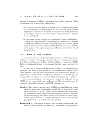 5.3. DESCRIPCI ´ON DEL SISTEMA IMPLEMENTADO 145
pulaci´on de esquemas de BDRD y su explotaci´on mediante consultas. Dichas
implementaciones se describen a continuaci´on:
Un Entorno Web que permite la gesti´on de la Ontolog´ıa del Cat´alogo
y su comunicaci´on con diversos SGBDD. A su vez, este mismo entorno
implementa las funciones de gesti´on de esquemas de BDD (generaci´on
y consulta), a trav´es del uso de ontolog´ıas. Esta propuesta est´a descrita
en la secci´on 5.3.3.
La Extensi´on de una Herramienta Integrada de Gesti´on de Ontolog´ıas:
Prot´eg´e, para la generaci´on de Esquemas de BDD basados en la Ontolog´ıa
del Cat´alogo, deﬁnici´on de datos sobre la Ontolog´ıa del Esquema y para
la generaci´on de consultas sobre la BDD. Esta funcionalidad est´a descrita
en el apartado 5.3.4.1 para esquemas, 5.3.4.2 para inserciones y 5.3.4.3
para consultas.
5.3.2. Bases de Datos Utilizadas
Las bases de datos son un elemento imprescindible en este trabajo de tesis
dado que el motivo principal para el desarrollo de la ontolog´ıa es permitir
la deﬁnici´on de Esquemas de Bases de Datos Difusas en cualquier SGBDR
Difuso, con independencia de su implementaci´on f´ısica y particularidades de
uso.
Por tanto, en la arquitectura del sistema (secci´on 5.2.2) cuando se hace
referencia a las bases de datos difusas, se ha de tener en cuenta las particulari-
dades del SGBD para que pueda ser extendido y as´ı manejar datos difusos. La
arquitectura se divide en tres casu´ısticas de conexi´on con el SGBD, que son
directamente dependientes de la funcionalidad aportada por dichos sistemas.
En la implementaci´on de este trabajo, se propone la utilizaci´on de un
SGBD que sea representativo para cada una las diferentes arquitecturas de
extensi´on presentadas. As´ı pues, los SGBDR utilizados son:
Oracle c Este sistema representa a un SGBDR con capacidades funcionales
pero que puede tener implantado o no el FSQL en su totalidad (refe-
rente a la ﬁgura 5.2 y 5.3). De esta manera dispone entre su conjunto
de funciones de todas aquellas necesarias para procesar una sentencia
en dicho lenguaje y devolver los resultados al usuario de forma legible.
Evidentemente tambi´en su cat´alogo del sistema se encuentra extendido
para poder llevar a cabo toda esta funcionalidad.
PostgreSQL c Este sistema representa a un SGBDR con capacidades fun-
cionales igual que ocurre con Oracle c . Su lenguaje de programaci´on
 