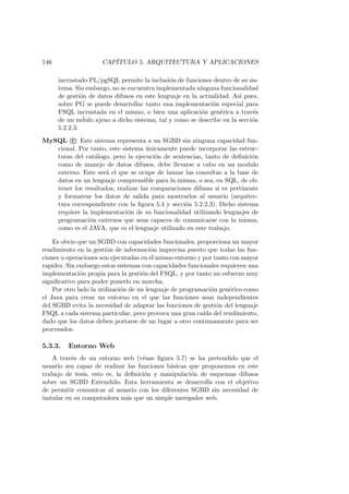 146 CAP´ITULO 5. ARQUITECTURA Y APLICACIONES
incrustado PL/pgSQL permite la inclusi´on de funciones dentro de su sis-
tema. Sin embargo, no se encuentra implementada ninguna funcionalidad
de gesti´on de datos difusos en este lenguaje en la actualidad. As´ı pues,
sobre PG se puede desarrollar tanto una implementaci´on especial para
FSQL incrustada en el mismo, o bien una aplicaci´on gen´erica a trav´es
de un m´dulo ajeno a dicho sistema, tal y como se describe en la secci´on
5.2.2.3.
MySQL c Este sistema representa a un SGBD sin ninguna capacidad fun-
cional. Por tanto, este sistema ´unicamente puede incorporar las estruc-
turas del cat´alogo, pero la ejecuci´on de sentencias, tanto de deﬁnici´on
como de manejo de datos difusos, debe llevarse a cabo en un modulo
externo. Este ser´a el que se ocupe de lanzar las consultas a la base de
datos en un lenguaje comprensible para la misma, o sea, en SQL, de ob-
tener los resultados, realizar las comparaciones difusas si es pertinente
y formatear los datos de salida para mostrarlos al usuario (arquitec-
tura correspondiente con la ﬁgura 5.4 y secci´on 5.2.2.3). Dicho sistema
requiere la implementaci´on de su funcionalidad utilizando lenguajes de
programaci´on externos que sean capaces de comunicarse con la misma,
como es el JAVA, que es el lenguaje utilizado en este trabajo.
Es obvio que un SGBD con capacidades funcionales, proporciona un mayor
rendimiento en la gesti´on de informaci´on imprecisa puesto que todas las fun-
ciones u operaciones son ejecutadas en el mismo entorno y por tanto con mayor
rapidez. Sin embargo estos sistemas con capacidades funcionales requieren una
implementaci´on propia para la gesti´on del FSQL, y por tanto un esfuerzo muy
signiﬁcativo para poder ponerlo en marcha.
Por otro lado la utilizaci´on de un lenguaje de programaci´on gen´erico como
el Java para crear un entorno en el que las funciones sean independientes
del SGBD evita la necesidad de adaptar las funciones de gesti´on del lenguaje
FSQL a cada sistema particular, pero provoca una gran ca´ıda del rendimiento,
dado que los datos deben portarse de un lugar a otro continuamente para ser
procesados.
5.3.3. Entorno Web
A trav´es de un entorno web (v´ease ﬁgura 5.7) se ha pretendido que el
usuario sea capaz de realizar las funciones b´asicas que proponemos en este
trabajo de tesis, esto es, la deﬁnici´on y manipulaci´on de esquemas difusos
sobre un SGBD Extendido. Esta herramienta se desarrolla con el objetivo
de permitir comunicar al usuario con los diferentes SGBD sin necesidad de
instalar en su computadora m´as que un simple navegador web.
 