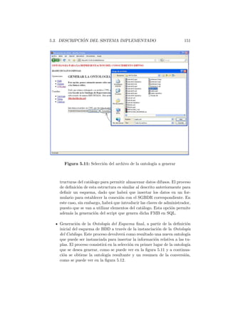 5.3. DESCRIPCI ´ON DEL SISTEMA IMPLEMENTADO 151
Figura 5.11: Selecci´on del archivo de la ontolog´ıa a generar
tructuras del cat´alogo para permitir almacenar datos difusos. El proceso
de deﬁnici´on de esta estructura es similar al descrito anteriormente para
deﬁnir un esquema, dado que habr´a que insertar los datos en un for-
mulario para establecer la conexi´on con el SGBDR correspondiente. En
este caso, sin embargo, habr´a que introducir las claves de administrador,
puesto que se van a utilizar elementos del cat´alogo. Esta opci´on permite
adem´as la generaci´on del script que genera dicha FMB en SQL.
Generaci´on de la Ontolog´ıa del Esquema ﬁnal, a partir de la deﬁnici´on
inicial del esquema de BDD a trav´es de la instanciaci´on de la Ontolog´ıa
del Cat´alogo. Este proceso devolver´a como resultado una nueva ontolog´ıa
que puede ser instanciada para insertar la informaci´on relativa a las tu-
plas. El proceso consistir´a en la selecci´on en primer lugar de la ontolog´ıa
que se desea generar, como se puede ver en la ﬁgura 5.11 y a continua-
ci´on se obtiene la ontolog´ıa resultante y un resumen de la conversi´on,
como se puede ver en la ﬁgura 5.12.
 