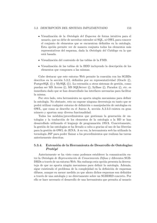 5.3. DESCRIPCI ´ON DEL SISTEMA IMPLEMENTADO 153
Visualizaci´on de la Ontolog´ıa del Esquema de forma intuitiva para el
usuario, que no debe de necesitar entender ni SQL, ni OWL para conocer
el conjunto de elementos que se encuentran deﬁnidos en la ontolog´ıa.
Esta opci´on permite ver de manera conjunta todos los elementos m´as
representativos del esquema, dada la Ontolog´ıa del Cat´alogo en la que
est´a basada.
Visualizaci´on del contenido de las tablas de la FMB.
Visualizaci´on de las tablas de la BDD incluyendo la descripci´on de los
elementos que componen a las mismas.
Cabe destacar que este entorno Web permite la conexi´on con los SGBDs
descritos en la secci´on 5.3.2, deﬁnidos por su representatividad (Oracle c ,
PostgreSQL c y MySQL c ). La extensi´on a otros sistemas de gesti´on, como
puedan ser MS Access c , MS SQLServer c , SyBase c , Paradox c , etc. es
inmediata dado que se han desarrollado las interfaces necesarias para facilitar
la misma.
Por otro lado, esta herramienta no aporta ning´un mecanismo para deﬁnir
la ontolog´ıa. No obstante, esto no supone ninguna desventaja en tanto que se
podr´a utilizar cualquier entorno de deﬁnici´on o manipulaci´on de ontolog´ıas en
OWL, que como se describe en el Anexo A, secci´on A.2.3.3 existen en gran
n´umero y aportan muy diversa funcionalidad.
Todos los m´odulos/procedimientos que gestionan la generaci´on de on-
tolog´ıas y la traducci´on de los elementos de la ontolog´ıa a la BD se han
desarrollado utilizando el lenguaje de programaci´on JAVA. Concretamente,
la gesti´on de las ontolog´ıas se ha llevado a cabo a gracias al uso de las librer´ıas
para la gesti´on de OWL de JENA. A su vez, la herramienta web ha utilizado la
tecnolog´ıa JSP para poder llamar a los procedimientos que realizan las tareas
anteriormente descritas.
5.3.4. Extensi´on de la Herramienta de Desarrollo de Ontolog´ıas:
Prot´eg´e
Anteriormente se ha visto como podemos establecer la comunicaci´on en-
tre la Ontolog´ıa de Representaci´on de Conocimiento Difuso y diferentes SGB-
DRDs a trav´es de un entorno Web. Sin embargo esta opci´on presenta la desven-
taja de que no aporta ning´un mecanismo para deﬁnir la ontolog´ıa. Adem´as,
sigue existiendo el problema de la complejidad en la deﬁnici´on de esquemas
difusos, aunque en menor medida ya que ahora dichos esquemas son deﬁnidos
a trav´es de una ontolog´ıa y no directamente sobre un SGBDRD concreto. Por
ello se hace necesario el desarrollo de una herramienta que permita al usuario
 