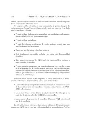154 CAP´ITULO 5. ARQUITECTURA Y APLICACIONES
deﬁnir y manipular de forma intuitiva la informaci´on difusa, adem´as de poder
tener acceso a ella del mismo modo.
Se propone as´ı la extensi´on de una herramienta de gesti´on integral de
ontolog´ıas como Prot´eg´e. La elecci´on de esta herramienta concreta viene dada
por los siguientes criterios:
Permite utilizar dicho entorno para deﬁnir una ontolog´ıa completamente
sin necesidad de incluir ninguna extensi´on.
Permite utilizar metadatos.
Permite la deﬁnici´on y utilizaci´on de ontolog´ıas importadas y hace una
gesti´on eﬁciente de las mismas.
Tiene una interfaz visual c´omoda e intuitiva.
Est´a ´ampliamente extendida, probada y aceptada entre la comunidad
cient´ıﬁca.
Hace una representaci´on del OWL gen´erica, comprensible y portable a
otros entornos de gesti´on.
Permite extender su entorno con otras implementaciones que hacen uso
de la representaci´on de ontolog´ıas que proponen. La extensi´on del en-
torno puede realizarse de muy diversas formas, todas bien documentadas,
entre la que destacamos la utilizaci´on de extensiones (plug-ins) que es la
utilizada en este trabajo.
Por todas estas razones se ha propuesto la triple extensi´on de la herra-
mienta dado que ha de realizar tres tareas bien diferenciadas:
La de deﬁnici´on y manipulaci´on de la informaci´on de esquemas de bases
de datos difusas y su correspondiente conexi´on y exportaci´on a los SGB-
DRDs seleccionados.
La de inserci´on de datos difusos (o cl´asicos) sobre la ontolog´ıa y su
posterior deﬁnici´on sobre los SGBDRDs seleccionados.
La de ayuda a la generaci´on de consultas difusas en FSQL a trav´es del
uso de la ontolog´ıa.
La extensi´on de este entorno se ha realizado utilizando el lenguaje de pro-
gramaci´on JAVA, que es en el que est´a desarrollada la herramienta de Prot´eg´e.
 