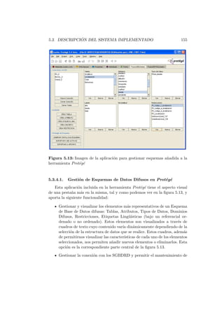 5.3. DESCRIPCI ´ON DEL SISTEMA IMPLEMENTADO 155
Figura 5.13: Imagen de la aplicaci´on para gestionar esquemas a˜nadida a la
herramienta Prot´eg´e
5.3.4.1. Gesti´on de Esquemas de Datos Difusos en Prot´eg´e
Esta aplicaci´on incluida en la herramienta Prot´eg´e tiene el aspecto visual
de una pesta˜na m´as en la misma, tal y como podemos ver en la ﬁgura 5.13, y
aporta la siguiente funcionalidad:
Gestionar y visualizar los elementos m´as representativos de un Esquema
de Base de Datos difusas: Tablas, Atributos, Tipos de Datos, Dominios
Difusos, Restricciones, Etiquetas Ling¨u´ısticas (bajo un referencial or-
denado o no ordenado). Estos elementos son visualizados a trav´es de
cuadros de texto cuyo contenido var´ıa din´amicamente dependiendo de la
selecci´on de la estructura de datos que se realice. Estos cuadros, adem´as
de permitirnos visualizar las caracter´ısticas de cada uno de los elementos
seleccionados, nos permiten a˜nadir nuevos elementos o eliminarlos. Esta
opci´on es la correspondiente parte central de la ﬁgura 5.13.
Gestionar la conexi´on con los SGBDRD y permitir el mantenimiento de
 