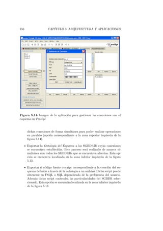 156 CAP´ITULO 5. ARQUITECTURA Y APLICACIONES
Figura 5.14: Imagen de la aplicaci´on para gestionar las conexiones con el
esquema en Prot´eg´e
dichas conexiones de forma simult´anea para poder realizar operaciones
en paralelo (opci´on correspondiente a la zona superior izquierda de la
ﬁgura 5.14).
Exportar la Ontolog´ıa del Esquema a los SGBDRDs cuyas conexiones
se encuentren establecidas. Este proceso ser´a realizado de manera si-
mult´anea con todos los SGBDRDs que se encuentren abiertas. Esta op-
ci´on se encuentra localizada en la zona inferior izquierda de la ﬁgura
5.13.
Exportar el c´odigo fuente o script correspondiente a la creaci´on del es-
quema deﬁnido a trav´es de la ontolog´ıa a un archivo. Dicho script puede
obtenerse en FSQL o SQL dependiendo de la preferencia del usuario.
Adem´as dicho script contendr´a las particularidades del SGBDR selec-
cionado. Esta opci´on se encuentra localizada en la zona inferior izquierda
de la ﬁgura 5.13.
 