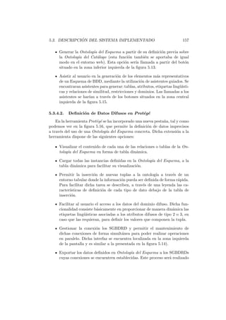 5.3. DESCRIPCI ´ON DEL SISTEMA IMPLEMENTADO 157
Generar la Ontolog´ıa del Esquema a partir de su deﬁnici´on previa sobre
la Ontolog´ıa del Cat´alogo (esta funci´on tambi´en se aportaba de igual
modo en el entorno web). Esta opci´on ser´ıa llamada a partir del bot´on
situado en la zona inferior izquierda de la ﬁgura 5.13.
Asistir al usuario en la generaci´on de los elementos m´as representativos
de un Esquema de BDD, mediante la utilizaci´on de asistentes guiados. Se
encontraran asistentes para generar: tablas, atributos, etiquetas ling¨u´ısti-
cas y relaciones de similitud, restricciones y dominios. Las llamadas a los
asistentes se har´ıan a trav´es de los botones situados en la zona central
izquierda de la ﬁgura 5.15.
5.3.4.2. Deﬁnici´on de Datos Difusos en Prot´eg´e
En la herramienta Prot´eg´e se ha incorporado una nueva pesta˜na, tal y como
podemos ver en la ﬁgura 5.16, que permite la deﬁnici´on de datos imprecisos
a trav´es del uso de una Ontolog´ıa del Esquema concreta. Dicha extensi´on a la
herramienta dispone de las siguientes opciones:
Visualizar el contenido de cada una de las relaciones o tablas de la On-
tolog´ıa del Esquema en forma de tabla din´amica.
Cargar todas las instancias deﬁnidas en la Ontolog´ıa del Esquema, a la
tabla din´amica para facilitar su visualizaci´on.
Permitir la inserci´on de nuevas tuplas a la ontolog´ıa a trav´es de un
entorno tabular donde la informaci´on pueda ser deﬁnida de forma r´apida.
Para facilitar dicha tarea se describen, a trav´es de una leyenda las ca-
racter´ısticas de deﬁnici´on de cada tipo de dato debajo de la tabla de
inserci´on.
Facilitar al usuario el acceso a los datos del dominio difuso. Dicha fun-
cionalidad consiste b´asicamente en proporcionar de manera din´amica las
etiquetas ling¨u´ısticas asociadas a los atributos difusos de tipo 2 o 3, en
caso que las requieran, para deﬁnir los valores que componen la tupla.
Gestionar la conexi´on los SGBDRD y permitir el mantenimiento de
dichas conexiones de forma simult´anea para poder realizar operaciones
en paralelo. Dicha interfaz se encuentra localizada en la zona izquierda
de la pantalla y es similar a la presentada en la ﬁgura 5.14).
Exportar los datos deﬁnidos en Ontolog´ıa del Esquema a los SGBDRDs
cuyas conexiones se encuentren establecidas. Este proceso ser´a realizado
 