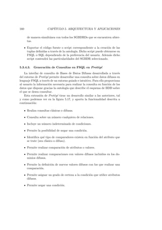 160 CAP´ITULO 5. ARQUITECTURA Y APLICACIONES
de manera simult´anea con todos los SGBDRDs que se encuentren abier-
tas.
Exportar el c´odigo fuente o script correspondiente a la creaci´on de las
tuplas deﬁnidas a trav´es de la ontolog´ıa. Dicho script puede obtenerse en
FSQL o SQL dependiendo de la preferencia del usuario. Adem´as dicho
script contendr´a las particularidades del SGBDR seleccionado.
5.3.4.3. Generaci´on de Consultas en FSQL en Prot´eg´e
La interfaz de consulta de Bases de Datos Difusas desarrollada a trav´es
del entorno de Prot´eg´e permite desarrollar una consulta sobre datos difusos en
lenguaje FSQL a trav´es de un entorno guiado e intuitivo. Para ello proporciona
al usuario la informaci´on necesaria para realizar la consulta en funci´on de los
datos que dispone gracias la ontolog´ıa que describe el esquema de BDD sobre
el que se desea consultar.
Esta extensi´on de Prot´eg´e tiene un desarrollo similar a las anteriores, tal
y como podemos ver en la ﬁgura 5.17, y aporta la funcionalidad descrita a
continuaci´on:
Realiza consultas cl´asicas o difusas.
Consulta sobre un n´umero cualquiera de relaciones.
Incluye un n´umero indeterminado de condiciones.
Permite la posibilidad de negar una condici´on.
Identiﬁca qu´e tipo de comparadores existen en funci´on del atributo que
se trate (sea cl´asico o difuso).
Permite realizar comparaci´on de atributos o valores.
Permite realizar comparaciones con valores difusos incluidos en los do-
minios difusos.
Permite la deﬁnici´on de nuevos valores difusos con los que realizar una
comparaci´on.
Permite asignar un grado de certeza a la condici´on que utilice atributos
difusos.
Permite negar una condici´on.
 