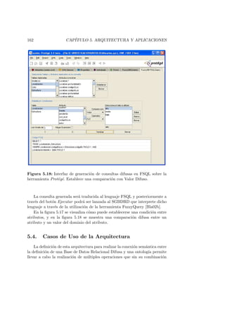 162 CAP´ITULO 5. ARQUITECTURA Y APLICACIONES
Figura 5.18: Interfaz de generaci´on de consultas difusas en FSQL sobre la
herramienta Prot´eg´e. Establece una comparaci´on con Valor Difuso.
La consulta generada ser´a traducida al lenguaje FSQL y posteriormente a
trav´es del bot´on Ejecutar podr´a ser lanzada al SGBDRD que interprete dicho
lenguaje a trav´es de la utilizaci´on de la herramienta FuzzyQuery [Bla02b].
En la ﬁgura 5.17 se visualiza c´omo puede establecerse una condici´on entre
atributos, y en la ﬁgura 5.18 se muestra una comparaci´on difusa entre un
atributo y un valor del dominio del atributo.
5.4. Casos de Uso de la Arquitectura
La deﬁnici´on de esta arquitectura para realizar la conexi´on sem´antica entre
la deﬁnici´on de una Base de Datos Relacional Difusa y una ontolog´ıa permite
llevar a cabo la realizaci´on de m´ultiples operaciones que sin su combinaci´on
 