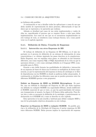 5.4. CASOS DE USO DE LA ARQUITECTURA 163
no hubiesen sido posibles.
A continuaci´on se van a detallar todas las aplicaciones o casos de uso que
dicho modelo de representaci´on de datos presenta, diferenciando el tipo de
datos que se representa y la operaci´on que realizan.
Adem´as se detallar´a qu´e casos de uso est´an implementados y cuales de
ellos no, especiﬁcando el proceso que se requiere llevar a cabo para dicha
implementaci´on. Los casos de uso que no se encuentran implementados en
este trabajo de tesis, se establecen como trabajos futuros, tal y como puede
verse en el cap´ıtulo siguiente.
5.4.1. Deﬁnici´on de Datos. Creaci´on de Esquemas
5.4.1.1. Interacci´on con otros Esquemas de BD
El trabajo de deﬁnici´on de un Esquema de BD Difusas, es el m´as im-
portante en el proceso de deﬁnici´on de un sistema de informaci´on de estas
caracter´ısticas y se obtiene siguiendo los pasos descritos en la arquitectura.
Dicho Esquema, una vez seguidos estos pasos, se obtendr´a en dos formatos
diferentes, uno como esquema SQL o FSQL dependiendo de la vista en que lo
queramos obtener, y otro como ontolog´ıa deﬁnida en el lenguaje OWL (com-
prensible para la Web).
Gracias a este doble formato las posibilidades de deﬁnici´on e interacci´on
de un esquema de bases de datos con el entorno se multiplican de forma expo-
nencial, ya que la representaci´on del esquema en forma de ontolog´ıa se ve libre
de dependencias con los SGBDR en donde se pudieran hallar almacenados. A
continuaci´on se detallan los diferentes casos que se pueden presentar entre los
diferentes SGBDRD gracias a esta propuesta.
Deﬁnir un Esquema de BDD en SGBDR Heterog´eneos Es posi-
ble, una vez deﬁnida la Ontolog´ıa del Esquema de BD, que dicho esquema
sea deﬁnido en cualquier SGBDR con capacidades Difusas, siendo indiferente
el SGBDR comercial de que se trate, ya que las particularidades del mismo
son transparentes al usuario. La ﬁgura 5.19 ilustra dicha aplicaci´on. Para lle-
var ´esto a cabo es necesaria la deﬁnici´on de la ontolog´ıa y posteriormente su
declaraci´on en el SGBDR tal y como se describe en este cap´ıtulo.
Esta operaci´on es la m´as sencilla y habitual para deﬁnir cualquier BDD y
uno de los principales objetivos alcanzados en este trabajo.
Exportar un Esquema de BDD a cualquier SGBDR Es posible, gra-
cias a la utilizaci´on de la Ontolog´ıa del Esquema el portar esquemas de BD
entre diferentes SGBDR. Dicho proceso implica la exportaci´on del esquema
 