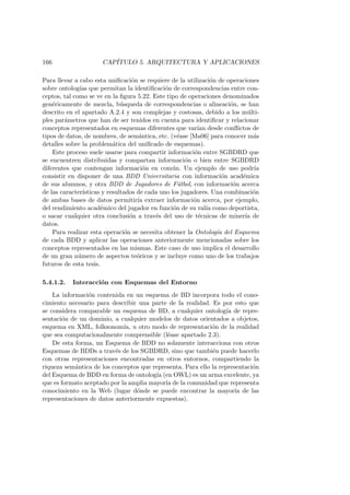 166 CAP´ITULO 5. ARQUITECTURA Y APLICACIONES
Para llevar a cabo esta uniﬁcaci´on se requiere de la utilizaci´on de operaciones
sobre ontolog´ıas que permitan la identiﬁcaci´on de correspondencias entre con-
ceptos, tal como se ve en la ﬁgura 5.22. Este tipo de operaciones denominados
gen´ericamente de mezcla, b´usqueda de correspondencias o alineaci´on, se han
descrito en el apartado A.2.4 y son complejas y costosas, debido a los m´ulti-
ples par´ametros que han de ser tenidos en cuenta para identiﬁcar y relacionar
conceptos representados en esquemas diferentes que var´ıan desde conﬂictos de
tipos de datos, de nombres, de sem´antica, etc. (v´ease [Ma06] para conocer m´as
detalles sobre la problem´atica del uniﬁcado de esquemas).
Este proceso suele usarse para compartir informaci´on entre SGBDRD que
se encuentren distribuidas y compartan informaci´on o bien entre SGBDRD
diferentes que contengan informaci´on en com´un. Un ejemplo de uso podr´ıa
consistir en disponer de una BDD Universitaria con informaci´on acad´emica
de sus alumnos, y otra BDD de Jugadores de F´utbol, con informaci´on acerca
de las caracter´ısticas y resultados de cada uno los jugadores. Una combinaci´on
de ambas bases de datos permitir´ıa extraer informaci´on acerca, por ejemplo,
del rendimiento acad´emico del jugador en funci´on de su val´ıa como deportista,
o sacar cualquier otra conclusi´on a trav´es del uso de t´ecnicas de miner´ıa de
datos.
Para realizar esta operaci´on se necesita obtener la Ontolog´ıa del Esquema
de cada BDD y aplicar las operaciones anteriormente mencionadas sobre los
conceptos representados en las mismas. Este caso de uso implica el desarrollo
de un gran n´umero de aspectos te´oricos y se incluye como uno de los trabajos
futuros de esta tesis.
5.4.1.2. Interacci´on con Esquemas del Entorno
La informaci´on contenida en un esquema de BD incorpora todo el cono-
cimiento necesario para describir una parte de la realidad. Es por esto que
se considera comparable un esquema de BD, a cualquier ontolog´ıa de repre-
sentaci´on de un dominio, a cualquier modelos de datos orientados a objetos,
esquema en XML, folksonom´ıa, u otro modo de representaci´on de la realidad
que sea computacionalmente comprensible (l´ease apartado 2.3).
De esta forma, un Esquema de BDD no solamente interacciona con otros
Esquemas de BDDs a trav´es de los SGBDRD, sino que tambi´en puede hacerlo
con otras representaciones encontradas en otros entornos, compartiendo la
riqueza sem´antica de los conceptos que representa. Para ello la representaci´on
del Esquema de BDD en forma de ontolog´ıa (en OWL) es un arma excelente, ya
que es formato aceptado por la amplia mayor´ıa de la comunidad que representa
conocimiento en la Web (lugar d´onde se puede encontrar la mayor´ıa de las
representaciones de datos anteriormente expuestas).
 