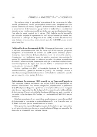 168 CAP´ITULO 5. ARQUITECTURA Y APLICACIONES
Sin embargo, dada la naturaleza heterog´enea de las estructuras de infor-
maci´on que existen y con las que se puede interaccionar, las operaciones que
pueden realizarse con nuestra propuesta de representaci´on est´an supeditadas a
la incorporaci´on de herramientas que permitan la traducci´on de los diferentes
formatos a uno com´un comprensible por todas para que puedan interaccionar.
Una soluci´on puede consistir en el uso de OWL dada la amplia aceptaci´on
que tiene este lenguaje de representaci´on. As´ı, las operaciones que pueden rea-
lizarse con la Ontolog´ıa del Esquema de un BDD y el resto del entorno son
muy similares a las descritas anteriormente para los SGBDRDs, como vemos
a continuaci´on:
Publicaci´on de un Esquema de BDD Esta operaci´on consiste en aportar
al entorno, fundamentalmente Web, un nuevo tipo de informaci´on que pueda
enriquecer a la comunidad: un esquema de BDD. Dichos esquemas propor-
cionan una representaci´on de la realidad que puede ser procesable computa-
cionalmente y por consiguiente usada por agentes, usuarios u otros sistemas de
gesti´on del conocimiento para, por ejemplo, acceder a trav´es de herramientas
de consulta a la informaci´on deseada gracias a que la estructura de la informa-
ci´on est´a disponible. La ﬁgura 5.23 trata de ilustrar el proceso que lleva esta
publicaci´on del esquema de BDD.
Deﬁnir y publicar una BDD utilizando la Ontolog´ıa del Esquema es un
proceso inmediato (operaci´on descrita en [Bla07]). Sin embargo, traducir a
otros formatos requerir´ıa la elaboraci´on de los traductores pertinentes (´ambito
que no compete a este trabajo de tesis).
Deﬁnici´on de Esquemas de BDD a partir de un Esquema Cualquiera
Esta operaci´on trata de incorporar a un modelo de BD Relacional Difuso un
esquema no relacional. Para realizar este proceso, ser´ıa necesario la generaci´on
de la Ontolog´ıa del Esquema a partir de los conceptos obtenidos de cualquier
otro tipo de representaci´on. En la ﬁgura 5.24 se muestra el sentido del ﬂujo
de informaci´on. Una vez obtenida la Ontolog´ıa del Esquema ser´ıa traducida a
instancias de la Ontolog´ıa del Cat´alogo y a continuaci´on al SGBDRD corres-
pondiente.
Esta herramienta puede ser muy ´util en aquellos casos en los que la cantidad
de informaci´on a representar sea demasiado grande, y se determine que un
SGBDR har´ıa una gesti´on mas eﬁciente de la misma.
Esta operaci´on requiere la implementaci´on de traductores que representen
la estructura de datos pertinente en una Ontolog´ıa del Esquema adecuada. Su
desarrollo se pospondr´a para trabajos futuros.
 