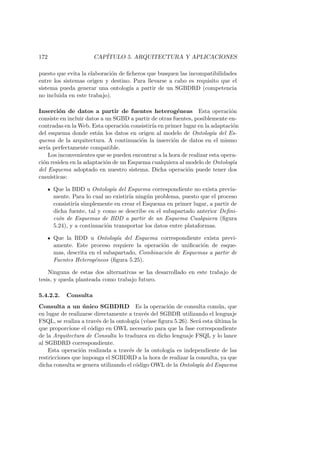 172 CAP´ITULO 5. ARQUITECTURA Y APLICACIONES
puesto que evita la elaboraci´on de ﬁcheros que busquen las incompatibilidades
entre los sistemas origen y destino. Para llevarse a cabo es requisito que el
sistema pueda generar una ontolog´ıa a partir de un SGBDRD (competencia
no incluida en este trabajo).
Inserci´on de datos a partir de fuentes heterog´eneas Esta operaci´on
consiste en incluir datos a un SGBD a partir de otras fuentes, posiblemente en-
contradas en la Web. Esta operaci´on consistir´ıa en primer lugar en la adaptaci´on
del esquema donde est´an los datos en origen al modelo de Ontolog´ıa del Es-
quema de la arquitectura. A continuaci´on la inserci´on de datos en el mismo
ser´ıa perfectamente compatible.
Los inconvenientes que se pueden encontrar a la hora de realizar esta opera-
ci´on residen en la adaptaci´on de un Esquema cualquiera al modelo de Ontolog´ıa
del Esquema adoptado en nuestro sistema. Dicha operaci´on puede tener dos
casu´ısticas:
Que la BDD u Ontolog´ıa del Esquema correspondiente no exista previa-
mente. Para lo cual no existir´ıa ning´un problema, puesto que el proceso
consistir´ıa simplemente en crear el Esquema en primer lugar, a partir de
dicha fuente, tal y como se describe en el subapartado anterior Deﬁni-
ci´on de Esquemas de BDD a partir de un Esquema Cualquiera (ﬁgura
5.24), y a continuaci´on transportar los datos entre plataformas.
Que la BDD u Ontolog´ıa del Esquema correspondiente exista previ-
amente. Este proceso requiere la operaci´on de uniﬁcaci´on de esque-
mas, descrita en el subapartado, Combinaci´on de Esquemas a partir de
Fuentes Heterog´eneos (ﬁgura 5.25).
Ninguna de estas dos alternativas se ha desarrollado en este trabajo de
tesis, y queda planteada como trabajo futuro.
5.4.2.2. Consulta
Consulta a un ´unico SGBDRD Es la operaci´on de consulta com´un, que
en lugar de realizarse directamente a trav´es del SGBDR utilizando el lenguaje
FSQL, se realiza a trav´es de la ontolog´ıa (v´ease ﬁgura 5.26). Ser´a esta ´ultima la
que proporcione el c´odigo en OWL necesario para que la fase correspondiente
de la Arquitectura de Consulta lo traduzca en dicho lenguaje FSQL y lo lance
al SGBDRD correspondiente.
Esta operaci´on realizada a trav´es de la ontolog´ıa es independiente de las
restricciones que imponga el SGBDRD a la hora de realizar la consulta, ya que
dicha consulta se genera utilizando el c´odigo OWL de la Ontolog´ıa del Esquema
 