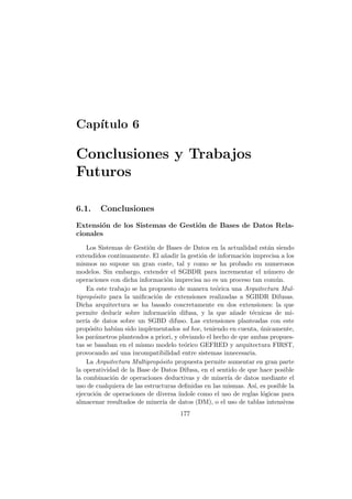 Cap´ıtulo 6
Conclusiones y Trabajos
Futuros
6.1. Conclusiones
Extensi´on de los Sistemas de Gesti´on de Bases de Datos Rela-
cionales
Los Sistemas de Gesti´on de Bases de Datos en la actualidad est´an siendo
extendidos continuamente. El a˜nadir la gesti´on de informaci´on imprecisa a los
mismos no supone un gran coste, tal y como se ha probado en numerosos
modelos. Sin embargo, extender el SGBDR para incrementar el n´umero de
operaciones con dicha informaci´on imprecisa no es un proceso tan com´un.
En este trabajo se ha propuesto de manera te´orica una Arquitectura Mul-
tiprop´osito para la uniﬁcaci´on de extensiones realizadas a SGBDR Difusas.
Dicha arquitectura se ha basado concretamente en dos extensiones: la que
permite deducir sobre informaci´on difusa, y la que a˜nade t´ecnicas de mi-
ner´ıa de datos sobre un SGBD difuso. Las extensiones planteadas con este
prop´osito hab´ıan sido implementados ad hoc, teniendo en cuenta, ´unicamente,
los par´ametros planteados a priori, y obviando el hecho de que ambas propues-
tas se basaban en el mismo modelo te´orico GEFRED y arquitectura FIRST,
provocando as´ı una incompatibilidad entre sistemas innecesaria.
La Arquitectura Multiprop´osito propuesta permite aumentar en gran parte
la operatividad de la Base de Datos Difusa, en el sentido de que hace posible
la combinaci´on de operaciones deductivas y de miner´ıa de datos mediante el
uso de cualquiera de las estructuras deﬁnidas en las mismas. As´ı, es posible la
ejecuci´on de operaciones de diversa ´ındole como el uso de reglas l´ogicas para
almacenar resultados de miner´ıa de datos (DM), o el uso de tablas intensivas
177
 