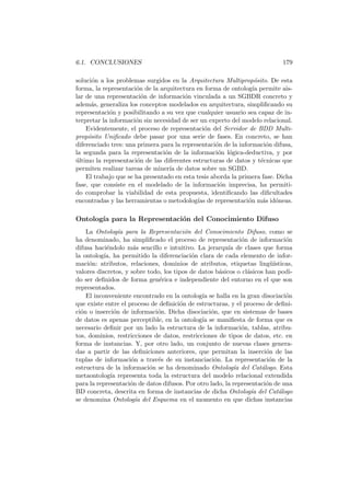6.1. CONCLUSIONES 179
soluci´on a los problemas surgidos en la Arquitectura Multiprop´osito. De esta
forma, la representaci´on de la arquitectura en forma de ontolog´ıa permite ais-
lar de una representaci´on de informaci´on vinculada a un SGBDR concreto y
adem´as, generaliza los conceptos modelados en arquitectura, simpliﬁcando su
representaci´on y posibilitando a su vez que cualquier usuario sea capaz de in-
terpretar la informaci´on sin necesidad de ser un experto del modelo relacional.
Evidentemente, el proceso de representaci´on del Servidor de BDD Multi-
prop´osito Uniﬁcado debe pasar por una serie de fases. En concreto, se han
diferenciado tres: una primera para la representaci´on de la informaci´on difusa,
la segunda para la representaci´on de la informaci´on l´ogica-deductiva, y por
´ultimo la representaci´on de las diferentes estructuras de datos y t´ecnicas que
permiten realizar tareas de miner´ıa de datos sobre un SGBD.
El trabajo que se ha presentado en esta tesis aborda la primera fase. Dicha
fase, que consiste en el modelado de la informaci´on imprecisa, ha permiti-
do comprobar la viabilidad de esta propuesta, identiﬁcando las diﬁcultades
encontradas y las herramientas o metodolog´ıas de representaci´on m´as id´oneas.
Ontolog´ıa para la Representaci´on del Conocimiento Difuso
La Ontolog´ıa para la Representaci´on del Conocimiento Difuso, como se
ha denominado, ha simpliﬁcado el proceso de representaci´on de informaci´on
difusa haci´endolo m´as sencillo e intuitivo. La jerarqu´ıa de clases que forma
la ontolog´ıa, ha permitido la diferenciaci´on clara de cada elemento de infor-
maci´on: atributos, relaciones, dominios de atributos, etiquetas ling¨u´ısticas,
valores discretos, y sobre todo, los tipos de datos b´asicos o cl´asicos han podi-
do ser deﬁnidos de forma gen´erica e independiente del entorno en el que son
representados.
El inconveniente encontrado en la ontolog´ıa se halla en la gran disociaci´on
que existe entre el proceso de deﬁnici´on de estructuras, y el proceso de deﬁni-
ci´on o inserci´on de informaci´on. Dicha disociaci´on, que en sistemas de bases
de datos es apenas perceptible, en la ontolog´ıa se maniﬁesta de forma que es
necesario deﬁnir por un lado la estructura de la informaci´on, tablas, atribu-
tos, dominios, restricciones de datos, restricciones de tipos de datos, etc. en
forma de instancias. Y, por otro lado, un conjunto de nuevas clases genera-
das a partir de las deﬁniciones anteriores, que permitan la inserci´on de las
tuplas de informaci´on a trav´es de su instanciaci´on. La representaci´on de la
estructura de la informaci´on se ha denominado Ontolog´ıa del Cat´alogo. Esta
metaontolog´ıa representa toda la estructura del modelo relacional extendida
para la representaci´on de datos difusos. Por otro lado, la representaci´on de una
BD concreta, descrita en forma de instancias de dicha Ontolog´ıa del Cat´alogo
se denomina Ontolog´ıa del Esquema en el momento en que dichas instancias
 
