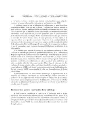 180 CAP´ITULO 6. CONCLUSIONES Y TRABAJOS FUTUROS
se convierten en clases y atributos y permiten ser instanciables para as´ı poder
contener la misma informaci´on contenida en las tuplas de una BDD.
El problema reside en que la deﬁnici´on de dichas clases (a pesar de utilizar
una metaontolog´ıa) tiene que ser expl´ıcita y realizarse de manera manual en
gran parte del proceso. Otro problema encontrado consiste en que dicha diso-
ciaci´on provoca que la deﬁnici´on de un gran n´umero de restricciones sobre las
estructuras no sea aplicable en las clases generadas para el almacenamiento
de la informaci´on en la ontolog´ıa. Dichas restricciones (como las que permiten
la inserci´on de valores ´unicos, nulos, de clave primaria, de clave ajena, o de
tipos de datos) no se pueden mantener o establecer en la ontolog´ıa (dada la
naturaleza de la misma), y pueden provocar un gran problema en la integridad
de la informaci´on. Este problema puede ser resuelto de forma parcial mediante
el uso de razonadores para encontrar incompatibilidades en la deﬁnici´on de la
informaci´on.
Otra soluci´on para reducir el n´umero de restricciones consiste en el desa-
rrollo de un m´etodo que permite la generaci´on autom´atica de la Ontolog´ıa del
Esquema a partir de su deﬁnici´on sobre la Ontolog´ıa del Cat´alogo. Este proceso
intenta incluir en la Ontolog´ıa del Esquema basada en OWL el mayor n´umero
de restricciones, como: restricci´on sobre el tipo de dato que puede contener un
atributo, restricci´on sobre el n´umero de valores asociado a un atributo a uno
solo, restricci´on sobre los valores que un tipo difuso 3 puede contener, etc. Sin
embargo, la mejor soluci´on est´a a posteriori, cuando la estructura generada es
trasladada a un SGBD real, siendo los mecanismos de integridad implementa-
dos por el propio SGBD los encargados de velar por el cumplimiento de dichas
restricciones.
De cualquier forma, y a pesar de esta desventaja, la representaci´on de la
arquitectura uniﬁcada a trav´es de una ´unica ontolog´ıa permite demostrar la
viabilidad de una representaci´on de nuevos tipos de informaci´on de una forma
m´as simple que la que proporcionan los SGBD y c´omo, a trav´es de un interfaz
adecuado, la deﬁnici´on de la misma puede llevarse a cabo de forma efectiva y
sencilla para el usuario.
Herramientas para la explotaci´on de la Ontolog´ıa
Se debe tener en cuenta que la creaci´on de la Ontolog´ıa para la Repre-
sentaci´on del Conocimiento Difuso consiste b´asicamente en una ayuda en el
proceso de deﬁnici´on de la informaci´on, considerado como el m´as costoso. A
este proceso habr´a que a˜nadir el de ayuda a la elaboraci´on de consultas sobre
datos difusos en un SGBD Extendido. Para ello se han desarrollado una serie
de aplicaciones:
 
