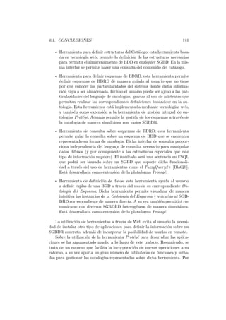 6.1. CONCLUSIONES 181
Herramienta para deﬁnir estructuras del Cat´alogo: esta herramienta basa-
da en tecnolog´ıa web, permite la deﬁnici´on de las estructuras necesarias
para permitir el almacenamiento de BDD en cualquier SGBD. En la mis-
ma interfaz se permite hacer una consulta del contenido del cat´alogo.
Herramienta para deﬁnir esquemas de BDRD: esta herramienta permite
deﬁnir esquemas de BDRD de manera guiada al usuario que no tiene
por qu´e conocer las particularidades del sistema donde dicha informa-
ci´on vaya a ser almacenada. Incluso el usuario puede ser ajeno a las par-
ticularidades del lenguaje de ontolog´ıas, gracias al uso de asistentes que
permitan realizar las correspondientes deﬁniciones bas´andose en la on-
tolog´ıa. Esta herramienta est´a implementada mediante tecnolog´ıas web,
y tambi´en como extensi´on a la herramienta de gesti´on integral de on-
tolog´ıas Prot´eg´e. Adem´as permite la gesti´on de los esquemas a trav´es de
la ontolog´ıa de manera simult´anea con varios SGBDR.
Herramienta de consulta sobre esquemas de BDRD: esta herramienta
permite guiar la consulta sobre un esquema de BDD que se encuentra
representado en forma de ontolog´ıa. Dicha interfaz de consulta propor-
ciona independencia del lenguaje de consulta necesario para manipular
datos difusos (y por consiguiente a las estructuras especiales que este
tipo de informaci´on requiere). El resultado ser´a una sentencia en FSQL
que podr´a ser lanzada sobre un SGBD que soporte dicha funcionali-
dad a trav´es del uso de herramientas como el FuzzyQuery2+ [Bla02b].
Est´a desarrollada como extensi´on de la plataforma Prot´eg´e.
Herramienta de deﬁnici´on de datos: esta herramienta ayuda al usuario
a deﬁnir tuplas de una BDD a trav´es del uso de su correspondiente On-
tolog´ıa del Esquema. Dicha herramienta permite visualizar de manera
intuitiva las instancias de la Ontolog´ıa del Esquema y volcarlas al SGB-
DRD correspondiente de manera directa. A su vez tambi´en permitir´a co-
municarse con diversos SGBDRD heterog´eneos de manera simult´anea.
Est´a desarrollada como extensi´on de la plataforma Prot´eg´e.
La utilizaci´on de herramientas a trav´es de Web evita al usuario la necesi-
dad de instalar otro tipo de aplicaciones para deﬁnir la informaci´on sobre un
SGBDR concreto, adem´as de incorporar la posibilidad de usarlas en remoto.
Sobre la utilizaci´on de la herramienta Prot´eg´e para desarrollar las aplica-
ciones se ha argumentado mucho a lo largo de este trabajo. Resumiendo, se
trata de un entorno que facilita la incorporaci´on de nuevas operaciones a su
entorno, a su vez aporta un gran n´umero de bibliotecas de funciones y m´eto-
dos para gestionar las ontolog´ıas representadas sobre dicha herramienta. Por
 
