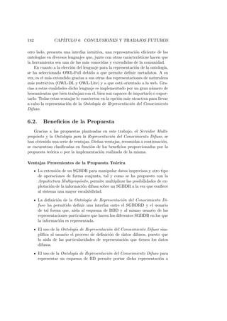 182 CAP´ITULO 6. CONCLUSIONES Y TRABAJOS FUTUROS
otro lado, presenta una interfaz intuitiva, una representaci´on eﬁciente de las
ontolog´ıas en diversos lenguajes que, junto con otras caracter´ısticas hacen que
la herramienta sea una de las m´as conocidas y extendidas de la comunidad.
En cuanto a la elecci´on del lenguaje para la representaci´on de la ontolog´ıa,
se ha seleccionado OWL-Full debido a que permite deﬁnir metadatos. A su
vez, es el m´as extendido gracias a sus otras dos representaciones de naturaleza
m´as restrictiva (OWL-DL y OWL-Lite) y a que est´a orientado a la web. Gra-
cias a estas cualidades dicho lenguaje es implementado por un gran n´umero de
herramientas que bien trabajan con el, bien son capaces de importarlo o expor-
tarlo. Todas estas ventajas lo convierten en la opci´on m´as atractiva para llevar
a cabo la representaci´on de la Ontolog´ıa de Representaci´on del Conocimiento
Difuso.
6.2. Beneﬁcios de la Propuesta
Gracias a las propuestas planteadas en este trabajo, el Servidor Multi-
prop´osito y la Ontolog´ıa para la Representaci´on del Conocimiento Difuso, se
han obtenido una serie de ventajas. Dichas ventajas, resumidas a continuaci´on,
se encuentran clasiﬁcadas en funci´on de los beneﬁcios proporcionados por la
propuesta te´orica o por la implementaci´on realizada de la misma.
Ventajas Provenientes de la Propuesta Te´orica
La extensi´on de un SGBDR para manipular datos imprecisos y otro tipo
de operaciones de forma conjunta, tal y como se ha propuesto con la
Arquitectura Multiprop´osito, permite multiplicar las posibilidades de ex-
plotaci´on de la informaci´on difusa sobre un SGBDR a la vez que conﬁere
al sistema una mayor escalabilidad.
La deﬁnici´on de la Ontolog´ıa de Representaci´on del Conocimiento Di-
fuso ha permitido deﬁnir una interfaz entre el SGBDRD y el usuario
de tal forma que, aisla al esquema de BDD y al mismo usuario de las
representaciones particulares que hacen los diferentes SGBDR en los que
la informaci´on es representada.
El uso de la Ontolog´ıa de Representaci´on del Conocimiento Difuso sim-
pliﬁca al usuario el proceso de deﬁnici´on de datos difusos, puesto que
lo aisla de las particularidades de representaci´on que tienen los datos
difusos.
El uso de la Ontolog´ıa de Representaci´on del Conocimiento Difuso para
representar un esquema de BD permite portar dicha representaci´on a
 