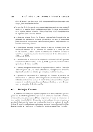 184 CAP´ITULO 6. CONCLUSIONES Y TRABAJOS FUTUROS
sobre SGBDRD que dispongan de la implementaci´on que interprete este
lenguaje de consulta extendido.
La interfaz de deﬁnici´on de esquemas proporciona asistentes que gu´ıan al
usuario a la hora de deﬁnir un esquema de bases de datos, simpliﬁcando
as´ı el proceso adem´as de aislar a dicho usuario de los detalles espec´ıﬁcos
de representaci´on de datos difusos.
La interfaz web de deﬁnici´on de estructuras del cat´alogo permite re-
presentar las estructuras de datos que necesita un SGBDR cualquiera
para almacenar datos difusos. Dicha interfaz permite esta deﬁnici´on de
manera inmediata y remota.
La interfaz de inserci´on de datos facilita el proceso de inserci´on de las
instancias deﬁnidas en la Ontolog´ıa del Esquema a la BDD, en caso
de ser necesario. Adem´as facilita la deﬁnici´on de las tuplas, aislando al
usuario de las particularidades de representaci´on de los datos difusos o
del lenguaje FSQL.
La herramienta de deﬁnici´on de esquemas o inserci´on de datos permite
conectar simult´aneamente a varios SGBDR, y por tanto realizar dichas
operaciones de forma paralela.
La interfaz web permite visualizar el esquema deﬁnido sobre la Ontolog´ıa
del Cat´alogo en OWL de forma estructurada y comprensible al usuario
(ignorando detalles de sintaxis que complican su interpretaci´on).
La generaci´on autom´atica de la Ontolog´ıa del Esquema a partir de las
instancias de la Ontolog´ıa del Cat´alogo facilita al usuario el trabajo de
deﬁnici´on de la misma adem´as de incluir de manera autom´atica un gran
n´umero de restricciones en dicha ontolog´ıa que facilitan la tarea de man-
tener la integridad de la informaci´on.
6.3. Trabajos Futuros
A continuaci´on se exponen algunas propuestas de trabajos futuros que sur-
gen a ra´ız de este trabajo de tesis, que dada su naturaleza y car´acter novedoso,
se encuentran en gran n´umero. Dichas propuestas se basan en extensiones a
este trabajo con el objetivo de ampliar los mecanismos de representaci´on y
gesti´on de informaci´on imprecisa, o en introducir mejoras a alguno de los ob-
jetivos alcanzados en la misma evaluadas a partir de los resultados obtenidos.
Las propuestas se clasiﬁcar´an en funci´on del objeto u operaci´on a extender:
 