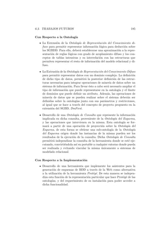 6.3. TRABAJOS FUTUROS 185
Con Respecto a la Ontolog´ıa
La Extensi´on de la Ontolog´ıa de Representaci´on del Conocimiento di-
fuso para permitir representar informaci´on l´ogica para deducci´on sobre
los SGBDD. Para ello, deber´a establecerse una aproximaci´on a la repre-
sentaci´on de reglas l´ogicas con grado de acoplamiento difuso y los con-
ceptos de tablas intensivas y su interrelaci´on con las estructuras que
permiten representar el resto de informaci´on del modelo relacional y di-
fuso.
La Extensi´on de la Ontolog´ıa de Representaci´on del Conocimiento Difuso
para permitir representar datos con un dominio complejo. La deﬁnici´on
de dicho tipo de datos, permitir´a la posterior deﬁnici´on de las estruc-
turas necesarias para integrar operaciones de miner´ıa de datos sobre un
sistema de informaci´on. Para llevar ´esto a cabo ser´a necesario ampliar el
tipo de informaci´on que puede representarse en la ontolog´ıa y el l´ımite
de dominios que puede deﬁnir un atributo. Adem´as, las operaciones de
miner´ıa de datos que se pueden realizar sobre el sistema deber´an ser
deﬁnidas sobre la ontolog´ıas junto con sus par´ametros y restricciones,
al igual que se hace a trav´es del concepto de proyecto propuesto en la
extensi´on del SGBD, DmFirst.
Desarrollo de una Ontolog´ıa de Consulta que represente la informaci´on
implicada en dicha consulta, proveniente de la Ontolog´ıa del Esquema,
y las operaciones que intervienen en la misma. Esta ontolog´ıa se for-
mar´a a partir de una operaci´on de proyecci´on sobre la Ontolog´ıa del
Esquema, de esta forma se obtiene una sub-ontolog´ıa de la Ontolog´ıa
del Esquema origen donde las instancias de la misma pueden ser los
resultados de la ejecuci´on de la consulta. Dicha Ontolog´ıa de Consulta
permitir´a independizar la consulta de la herramienta donde se est´e eje-
cutando, convirti´endola as´ı en portable a cualquier entorno donde pueda
ser realizada y evitando vincular la misma ´unicamente a sistemas de
modelado relacional.
Con Respecto a la Implementaci´on
Desarrollo de una herramienta que implemente los asistentes para la
generaci´on de esquemas de BDD a trav´es de la Web como alternativa
a la utilizaci´on de la herramienta Prot´eg´e. De esta manera se indepen-
diza esta funci´on de la representaci´on particular que hace Prot´eg´e de las
ontolog´ıas, y del requerimiento de su instalaci´on para poder acceder a
dicha funcionalidad.
 