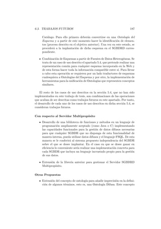 6.3. TRABAJOS FUTUROS 187
Cat´alogo. Para ello primero deber´an convertirse en una Ontolog´ıa del
Esquema y a partir de este momento hacer la identiﬁcaci´on de elemen-
tos (proceso descrito en el objetivo anterior). Una vez en este estado, se
proceder´a a la implantaci´on de dicho esquema en el SGBDRD corres-
pondiente.
Combinaci´on de Esquemas a partir de Fuentes de Datos Heterog´eneas. Se
trata de un caso de uso descrito el apartado 5.4, que pretende realizar una
representaci´on com´un para cualquier esquema incorporado en la Web y
de esta forma hacer toda la informaci´on compatible entre s´ı. Para llevar
a cabo esta operaci´on se requieren por un lado traductores de esquemas
cualesquiera a Ontolog´ıas del Esquema y por otro, la implementaci´on de
herramientas para la uniﬁcaci´on de Ontolog´ıas que representen conceptos
similares.
El resto de los casos de uso descritos en la secci´on 5.4, que no han sido
implementados en este trabajo de tesis, son combinaciones de las operaciones
que acaban de ser descritas como trabajos futuros en este apartado. Por tanto,
el desarrollo de cada uno de los casos de uso descritos en dicha secci´on 5.4, se
consideran trabajos futuros.
Con respecto al Servidor Multiprop´osito
Desarrollo de una biblioteca de funciones y m´etodos en un lenguaje de
programaci´on ampliamente aceptado (como Java o C) implementando
las capacidades funcionales para la gesti´on de datos difusos necesarias
para que cualquier SGBDR que no disponga de esta funcionalidad de
manera interna, pueda utilizar datos difusos y el lenguaje FSQL. De esta
manera se le conferir´a al sistema propuesto independencia del SGBDR
sobre el que se desee implantar. En el caso en que se desee ganar en
eﬁciencia lo conveniente ser´ıa realizar una implementaci´on concreta para
cada SGBDR que incluya un lenguaje incrustado propio para la gesti´on
de sus datos.
Extensi´on de la librer´ıa anterior para gestionar el Servidor SGBDRD
Multiprop´osito.
Otras Propuestas
Extensi´on del concepto de ontolog´ıa para a˜nadir imprecisi´on en la deﬁni-
ci´on de algunos t´erminos, esto es, una Ontolog´ıa Difusa. Este concepto
 