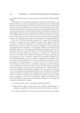190 AP´ENDICE A. CONCEPTOS B ´ASICOS DE ONTOLOG´IAS
la ontolog´ıa estudia lo que es en tanto que es y existe [Wik07, Aga05, Sha06b,
Cor06].
En las ´areas de la Inteligencia Artiﬁcial, la Ingenier´ıa del Software y las
Bases de Datos, de manera independiente concluyeron que la representaci´on
del conocimiento era importante para la evoluci´on de las mismas. As´ı, aunque
cada una de estas disciplinas de la Ciencia de la Computaci´on (CC) repre-
sentaba el problema de la representaci´on del conocimiento de diferente mane-
ra, puesto que cada una de estas, est´a interesada en un problema espec´ıﬁco, los
investigadores elaboraron una representaci´on v´alida para una parte espec´ıﬁca
de la realidad. De esta forma aparece el concepto de ontolog´ıa en el campo
de la CC adquirido como una nueva forma de representar los elementos del
mundo real, y tomando este nombre como analog´ıa a su signiﬁcado ﬁlos´oﬁco.
Ya en los ”80, John McCarthy propuso, en el campo de la Inteligencia
Artiﬁcial, el concepto de una ontolog´ıa de entorno como aquella compuesta
no s´olo por una lista de conceptos de un problema, sino tambi´en de sus sig-
niﬁcados en el contexto. Desde entonces, las ontolog´ıas se han asociado con
la representaci´on de conceptos. A continuaci´on, muchas otras deﬁniciones de
Ontolog´ıas surgieron en este campo de la Inteligencia Artiﬁcial y la Ciencia de
la Computaci´on como la que dio Neches et al. [Nec91] deﬁni´endola como los
t´erminos y relaciones b´asicas que componen el vocabulario de cualquier ´area
tanto como las reglas para combinar los t´erminos y relaciones que deﬁnir´an
las extensiones de este vocabulario. A partir de esta deﬁnici´on Guarino y Gi-
aretta [Gua95] clariﬁcan el uso de la palabra ontolog´ıa que es deﬁnida como:
un sistema conceptual informal, un informe sem´antico conceptual, una especi-
ﬁcaci´on de una conceptualizaci´on, una representaci´on de un sistema concep-
tual mediante la teor´ıa l´ogica, el vocabulario usado por una teor´ıa l´ogica y
una especiﬁcaci´on de una teor´ıa l´ogica. Gruber [Gru93] deﬁne una ontolog´ıa
como una especiﬁcaci´on formal de una conceptualizaci´on, y Borst [Bor97] ex-
tiende esta deﬁnici´on estableciendo ontolog´ıa como una especiﬁcaci´on formal
de una conceptualizaci´on compartida. Posterior a esto, Swartout et al. [Swa96]
volver´a a extender esta deﬁnici´on de ontolog´ıa como una estructura jerarquiza-
da de un conjunto de t´erminos para describir un dominio que puede usarse
como el esqueleto de una base de conocimiento. Studer et al. [Stu98] no crea
una nueva deﬁnici´on, sino que toma la deﬁnici´on de Borst et al. y explica los
conceptos relevantes de la misma:
1. Formal se reﬁere a que es entendida computacionalmente.
2. Especiﬁcaci´on expl´ıcita quiere decir que se deﬁnen expl´ıcitamente los
conceptos, propiedades, relaciones, funciones, restricciones y axiomas.
3. Compartida signiﬁca que el conocimiento representado ser´a consensuado.
 