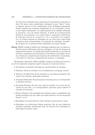 192 AP´ENDICE A. CONCEPTOS B ´ASICOS DE ONTOLOG´IAS
de estructuras utilizadas para representar el conocimiento expresado en
ellas. Por tanto, ser´an consideradas ontolog´ıas de peso ”ligero” (inclu-
so algunos autores no las considerar´ıan como ontolog´ıas propiamente
dichas) aquellas que consistan simplemente de un vocabulario o inclu-
so que lleguen ´unicamente a la representaci´on de la realidad utilizando
la estructura es-un de manera informal. A partir de la representaci´on
formal de una jerarqu´ıa es-un, hasta llegar a representar restricciones
de todo tipo (inverso de, es parte de o no se encuentra en el conjunto,
etc.) se tratar´a entonces de ontolog´ıas con un cierto peso, hasta llegar
al m´aximo nivel correspondiente a la categor´ıa de ontolog´ıas ”pesadas”.
En la ﬁgura A.1 se presenta dicha clasiﬁcaci´on con mayor detalle.
Zhang [Zha07] no llega a clasiﬁcar las ontolog´ıas realmente hace un repaso ex-
haustivo por las diferencias entre las ontolog´ıas y el resto de sistemas de
representaci´on t´ıpicos. La clasiﬁcaci´on queda establecida en: las listas de
t´erminos, compuestas por diccionarios y vocabularios controlados, las lis-
tas jer´arquicas, compuestas por esquemas de clasiﬁcaci´on y taxonom´ıas,
y las listas de relaciones, compuestas por tesauros, y ontolog´ıas.
Resumiendo, seg´un Ruiz e Hilera [Rui06], cualquier ontolog´ıa pertenecer´a a
una de las siguientes categor´ıas seg´un la riqueza de estructura interna:
Vocabulario controlado: Formado por una lista ﬁnita de t´erminos
Glosarios: Listas de t´erminos con sus deﬁniciones en lenguaje natural
Tesauros: Se diferencian de las anteriores en que ofrecen sem´antica adi-
cional a los t´erminos, incluyendo sin´onimos.
Jerarqu´ıas Informales: Son jerarqu´ıas de t´erminos que no se corresponden
a subclases estrictas.
Jerarqu´ıas Formales: En este caso existe la relaci´on es-un entre las ins-
tancias de una clase y su correspondiente superclase (para explotar el
concepto de herencia).
Marcos (Frames): Son ontolog´ıas que incluyen clases y propiedades que
pueden heredarse por otra clases en niveles inferiores de una taxonom´ıa
formal “es-un”.
Ontolog´ıas con restricciones de valor: Incluyen restricciones de valor.
Ontolog´ıas con restricciones l´ogicas gen´ericas: Son las mas expresivas
permiten especiﬁcar restricciones entre los t´erminos de la ontolog´ıa us-
ando l´ogica de primer orden.
 