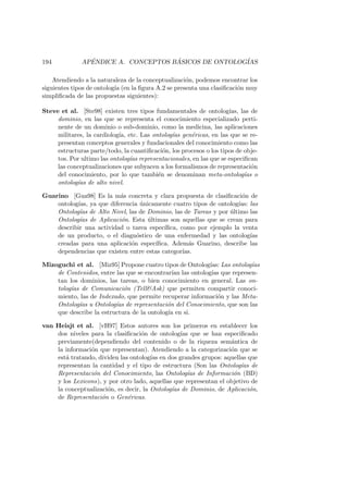 194 AP´ENDICE A. CONCEPTOS B ´ASICOS DE ONTOLOG´IAS
Atendiendo a la naturaleza de la conceptualizaci´on, podemos encontrar los
siguientes tipos de ontolog´ıa (en la ﬁgura A.2 se presenta una clasiﬁcaci´on muy
simpliﬁcada de las propuestas siguientes):
Steve et al. [Ste98] existen tres tipos fundamentales de ontolog´ıas, las de
dominio, en las que se representa el conocimiento especializado perti-
nente de un dominio o sub-dominio, como la medicina, las aplicaciones
militares, la cardiolog´ıa, etc. Las ontolog´ıas gen´ericas, en las que se re-
presentan conceptos generales y fundacionales del conocimiento como las
estructuras parte/todo, la cuantiﬁcaci´on, los procesos o los tipos de obje-
tos. Por ultimo las ontolog´ıas representacionales, en las que se especiﬁcan
las conceptualizaciones que subyacen a los formalismos de representaci´on
del conocimiento, por lo que tambi´en se denominan meta-ontolog´ıas o
ontolog´ıas de alto nivel.
Guarino [Gua98] Es la m´as concreta y clara propuesta de clasiﬁcaci´on de
ontolog´ıas, ya que diferencia ´unicamente cuatro tipos de ontolog´ıas: las
Ontolog´ıas de Alto Nivel, las de Dominio, las de Tareas y por ´ultimo las
Ontolog´ıas de Aplicaci´on. Esta ´ultimas son aquellas que se crean para
describir una actividad o tarea espec´ıﬁca, como por ejemplo la venta
de un producto, o el diagn´ostico de una enfermedad y las ontolog´ıas
creadas para una aplicaci´on espec´ıﬁca. Adem´as Guarino, describe las
dependencias que existen entre estas categor´ıas.
Mizoguchi et al. [Miz95] Propone cuatro tipos de Ontolog´ıas: Las ontolog´ıas
de Contenidos, entre las que se encontrar´ıan las ontolog´ıas que represen-
tan los dominios, las tareas, o bien conocimiento en general. Las on-
tolog´ıas de Comunicaci´on (Tell&Ask) que permiten compartir conoci-
miento, las de Indexado, que permite recuperar informaci´on y las Meta-
Ontolog´ıas u Ontolog´ıas de representaci´on del Conocimiento, que son las
que describe la estructura de la ontolog´ıa en si.
van Heisjt et al. [vH97] Estos autores son los primeros en establecer los
dos niveles para la clasiﬁcaci´on de ontolog´ıas que se han especiﬁcado
previamente(dependiendo del contenido o de la riqueza sem´antica de
la informaci´on que representan). Atendiendo a la categorizaci´on que se
est´a tratando, dividen las ontolog´ıas en dos grandes grupos: aquellas que
representan la cantidad y el tipo de estructura (Son las Ontolog´ıas de
Representaci´on del Conocimiento, las Ontolog´ıas de Informaci´on (BD)
y los Lexicons), y por otro lado, aquellas que representan el objetivo de
la conceptualizaci´on, es decir, la Ontolog´ıas de Dominio, de Aplicaci´on,
de Representaci´on o Gen´ericas.
 