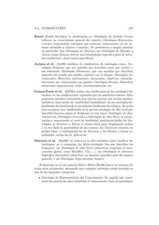 A.1. INTRODUCCI ´ON 195
Fensel [Fen04] Establece la clasiﬁcaci´on en: Ontolog´ıas de Sentido Com´un
(ofrecen un conocimiento general del mundo), Ontolog´ıas Representa-
cionales (representan conceptos que expresan conocimiento en un en-
foque orientado a objetos o marcos). No pertenecen a ning´un dominio
en particular. Las Ontolog´ıas de Dominio, las Ontolog´ıas de M´etodos y
Tareas (estas ´ultimas ofrecen una terminolog´ıa especiﬁca para de m´eto-
dos resolutivos o para tareas espec´ıﬁcas).
Jurisica et al. [Jur99] establece la clasiﬁcaci´on de ontolog´ıas como: On-
tolog´ıas Est´aticas, que son aquellas que describen cosas que existen y
sus relaciones. Ontolog´ıas Din´amicas: que son aquellas que describen
aspectos del mundo que pueden cambiar con el tiempo. Ontolog´ıas In-
tensionales: Describen motivaciones, intenciones, objetivos, creencias,
elecciones, etc. relacionadas con agentes. Ontolog´ıas Sociales: Describen
estructuras organizativas, redes, interdependencias, etc.
Gomez-Perez et al. [GP03a] realiza una clasiﬁcaci´on de las ontolog´ıas ba-
s´andose en las clasiﬁcaciones expuestas por los anteriores autores. Esta
propuesta establece taxonom´ıa muy rica en matices, que incluso permite
establecer unos niveles de “usabilidad/reusabilidad” de las ontolog´ıas de-
pendiendo del nivel donde se encuentren clasiﬁcadas las mismas. As´ı pode-
mos encontrar una clasiﬁcaci´on en la que las ontolog´ıas de alto nivel que
describ´ıa Guarino ahora se desglosan en tres tipos: Ontolog´ıas de Rep-
resentaci´on, Ontolog´ıas Generales y Ontolog´ıas de Alto Nivel. A contin-
uaci´on y aumentando el nivel de usabilidad, podr´ıamos hallar las On-
tolog´ıas de Dominio y Tareas al mismo nivel, pero desglosando ambas
a la vez dada la generalidad de las mismas: las Gen´ericas estar´ıan en
primer lugar, a continuaci´on las de Dominio, y las ´ultimas y menos re-
utilizables, ser´ıan las de Aplicaci´on.
Sharmen et al. [Sha06b] se centra en la web sem´antica para clasiﬁcar las
ontolog´ıas, en 4 categor´ıas: las Meta-ontolog´ıas (las que describen los
lenguajes), las Ontolog´ıas de Alto Nivel exhaustivas (expresan el cono-
cimiento global, como WordNet, Cyc, ...), las Ontolog´ıas de Dominio
Espec´ıﬁco Sistem´atico (describen un dominio espec´ıﬁco pero de manera
general), y las Ontolog´ıas Especializadas Simples.
Al igual que en el caso anterior Ruiz e Hilera [Rui06] hacen un resumen de
todas estas propuestas, aﬁrmando que cualquier ontolog´ıa estar´a incluida en
una de las siguientes categor´ıas:
Ontolog´ıa de Representaci´on del Conocimiento: Es aquella que repre-
senta las primitivas para formalizar el conocimiento bajo un paradigma
 