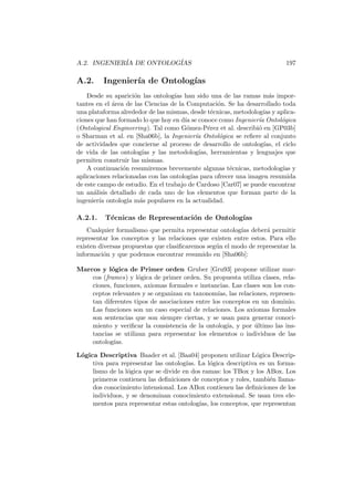 A.2. INGENIER´IA DE ONTOLOG´IAS 197
A.2. Ingenier´ıa de Ontolog´ıas
Desde su aparici´on las ontolog´ıas han sido una de las ramas m´as impor-
tantes en el ´area de las Ciencias de la Computaci´on. Se ha desarrollado toda
una plataforma alrededor de las mismas, desde t´ecnicas, metodolog´ıas y aplica-
ciones que han formado lo que hoy en d´ıa se conoce como Ingenier´ıa Ontol´ogica
(Ontological Engineering). Tal como G´omez-P´erez et al. describi´o en [GP03b]
o Sharman et al. en [Sha06b], la Ingenier´ıa Ontol´ogica se reﬁere al conjunto
de actividades que concierne al proceso de desarrollo de ontolog´ıas, el ciclo
de vida de las ontolog´ıas y las metodolog´ıas, herramientas y lenguajes que
permiten construir las mismas.
A continuaci´on resumiremos brevemente algunas t´ecnicas, metodolog´ıas y
aplicaciones relacionadas con las ontolog´ıas para ofrecer una imagen resumida
de este campo de estudio. En el trabajo de Cardoso [Car07] se puede encontrar
un an´alisis detallado de cada uno de los elementos que forman parte de la
ingenier´ıa ontolog´ıa m´as populares en la actualidad.
A.2.1. T´ecnicas de Representaci´on de Ontolog´ıas
Cualquier formalismo que permita representar ontolog´ıas deber´a permitir
representar los conceptos y las relaciones que existen entre estos. Para ello
existen diversas propuestas que clasiﬁcaremos seg´un el modo de representar la
informaci´on y que podemos encontrar resumido en [Sha06b]:
Marcos y l´ogica de Primer orden Gruber [Gru93] propone utilizar mar-
cos (frames) y l´ogica de primer orden. Su propuesta utiliza clases, rela-
ciones, funciones, axiomas formales e instancias. Las clases son los con-
ceptos relevantes y se organizan en taxonom´ıas, las relaciones, represen-
tan diferentes tipos de asociaciones entre los conceptos en un dominio.
Las funciones son un caso especial de relaciones. Los axiomas formales
son sentencias que son siempre ciertas, y se usan para generar conoci-
miento y veriﬁcar la consistencia de la ontolog´ıa, y por ´ultimo las ins-
tancias se utilizan para representar los elementos o individuos de las
ontolog´ıas.
L´ogica Descriptiva Baader et al. [Baa04] proponen utilizar L´ogica Descrip-
tiva para representar las ontolog´ıas. La l´ogica descriptiva es un forma-
lismo de la l´ogica que se divide en dos ramas: los TBox y los ABox. Los
primeros contienen las deﬁniciones de conceptos y roles, tambi´en llama-
dos conocimiento intensional. Los ABox contienen las deﬁniciones de los
individuos, y se denominan conocimiento extensional. Se usan tres ele-
mentos para representar estas ontolog´ıas, los conceptos, que representan
 
