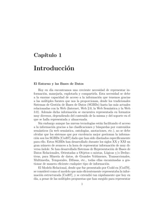 Cap´ıtulo 1
Introducci´on
El Entorno y las Bases de Datos
Hoy en d´ıa encontramos una creciente necesidad de representar in-
formaci´on, manejarla, explotarla y compartirla. Esta necesidad se debe
a la enorme capacidad de acceso a la informaci´on que tenemos gracias
a las m´ultiples fuentes que nos la proporcionan, desde los tradicionales
Sistemas de Gesti´on de Bases de Datos (SGBDs) hasta las m´as actuales
relacionadas con la Web (Internet, Web 2.0, la Web Sem´antica y la Web
3.0). Adem´as dicha informaci´on se encuentra representada en formatos
muy diversos, dependiendo del contenido de la misma y del soporte en el
que se halla representada y almacenada.
Sin embargo aunque las nuevas tecnolog´ıas est´an facilitando el acceso
a la informaci´on gracias a las clasiﬁcaciones y b´usquedas por contenidos
sem´anticos (la web sem´antica, ontolog´ıas, anotaciones, etc.), no se debe
olvidar que los sistemas que por excelencia mejor gestionan la informa-
ci´on son los SGBDs [Cod07] dado que han sido dise˜nados espec´ıﬁcamente
para ello. Estos SGBDs han desarrollado durante los siglos XX y XXI un
gran n´umero de avances a la hora de representar informaci´on de muy di-
versa´ındole. Se han desarrollado Sistemas de Representaci´on de Bases de
Datos Relacionales, Orientadas a Objetos o mixtas, L´ogicas y/o Deduc-
tivas, para Miner´ıa de datos, de Grandes Vol´umenes, Transaccionales,
Multimedia, Temporales, Difusas, etc., todas ellas encaminadas a ges-
tionar de manera eﬁciente cualquier tipo de informaci´on.
El Modelo Relacional, desde que fue presentado por Codd en [Cod70],
se consider´o como el modelo que m´as eﬁcientemente representaba la infor-
maci´on estructurada [Cod07], y se extendi´o tan r´apidamente que hoy en
d´ıa, a pesar de las m´ultiples propuestas que han surgido para representar
1
 
