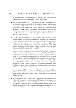 200 AP´ENDICE A. CONCEPTOS B ´ASICOS DE ONTOLOG´IAS
un lenguaje formal, y la integraci´on de la misma con otras ontolog´ıas
preexistentes. Por ultimo habr´a que evaluar la ontolog´ıa.
TOVE. Gruninger and Fox [Gr¨u95] desarrollaron una metodolog´ıa para
implementar la ontolog´ıa basada en preguntas de competencia. Consiste
en seis pasos: 1o Identiﬁcar los escenarios, 2o elaborar preguntas infor-
males sobre el tema, en lenguaje natural (servir´a para establecer las res-
tricciones), 3o especiﬁcar la terminolog´ıa usando l´ogica de primer orden.
4o Escribir las preguntas formalmente, usando la terminolog´ıa formal. 5o
especiﬁcar axiomas utilizando l´ogica de primer orden. 6o especiﬁcar los
teoremas de completitud.
DOGMA [Jar02]. Este m´etodo basado en las bases de datos consiste
en descomponer expl´ıcitamente los recursos ontol´ogicos en bases de on-
tolog´ıas que consisten en hechos simples llamados lexons y acuerdos on-
tol´ogicos del tipo: reglas y restricciones. Meersman et al. [Jar] pretenden
con este modelo demostrar que los modelos conceptuales de la infor-
maci´on son completamente v´alidos para representar ontolog´ıas. Usan
diagramas en ORM para deﬁnir la realidad.
Amaya [KAC05]. Establece la posibilidad de reutilizar el conocimien-
to. Tiene tres etapas: la primera es la de especiﬁcar la aplicaci´on para
identiﬁcar el contexto y los elementos que queremos representar. La se-
gunda es el dise˜no preliminar bas´andose en las categor´ıas de alto nivel
relevantes. Los elementos identiﬁcados en la etapa anterior se usar´an co-
mo entrada a la ontolog´ıa de alto nivel para obtener una visi´on global
del modelo. Durante este proceso es posible establecer la reutilizaci´on
de una ontolog´ıa ya existente. La tercera etapa es reﬁnar y estructura la
ontolog´ıa, mediante la especializaci´on de t´erminos para obtener el dise˜no
deﬁnitivo con la m´axima modularizaci´on.
CommonKADS [Sch99]. No es una metodolog´ıa en s´ı misma para el desa-
rrollo de ontolog´ıas. Cubre varios aspectos en el campo de la gesti´on del
conocimiento, desde su deﬁnici´on hasta la implementaci´on de sistemas
de informaci´on.
Methontology [GP03a, GP03b]. Esta metodolog´ıa se plantea como una
de las m´as completas, formulada para el desarrollo de ontolog´ıas hasta
la fecha. Esta inspirada en las metodolog´ıas de desarrollo del software,
no obstante, contempla todas las casu´ısticas que puedan darse en el
proceso de desarrollo de una ontolog´ıa. Esta metodolog´ıa sigue las tres
actividades fundamentales para la representaci´on de ontolog´ıas anterior-
 