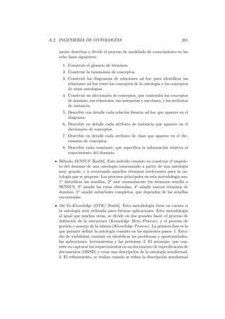 A.2. INGENIER´IA DE ONTOLOG´IAS 201
mente descritas y divide el proceso de modelado de conocimiento en las
ocho fases siguientes:
1. Construir el glosario de t´erminos.
2. Construir la taxonom´ıa de conceptos.
3. Construir los diagramas de relaciones ad hoc para identiﬁcar las
relaciones ad hoc entre los conceptos de la ontolog´ıa y los conceptos
de otras ontolog´ıas.
4. Construir un diccionario de conceptos, que contendr´a los conceptos
de dominio, sus relaciones, sus instancias y sus clases, y los atributos
de instancia.
5. Describir con detalle cada relaci´on binaria ad hoc que aparece en el
diagrama.
6. Describir en detalle cada atributo de instancia que aparece en el
diccionario de conceptos.
7. Describir en detalle cada atributo de clase que aparece en el dic-
cionario de conceptos.
8. Describir cada constante, que especiﬁca la informaci´on relativa al
conocimiento del dominio.
M´etodo SENSUS [Kni94]. Este m´etodo consiste en construir el esquele-
to del dominio de una ontolog´ıa comenzando a partir de una ontolog´ıa
muy grande, e ir recortando aquellos t´erminos irrelevantes para la on-
tolog´ıa que se propone. Los procesos principales en esta metodolog´ıa son:
1o identiﬁcar las semillas, 2o unir manualmente los t´erminos semilla a
SENSUS, 3o a˜nadir las rutas obtenidas, 4o a˜nadir nuevos t´erminos de
dominio, 5o a˜nadir sub´arboles completos, que dependen de las semillas
encontradas.
On-To-Knowledge (OTK) [Sur04]. Esta metodolog´ıa tiene en cuenta si
la ontolog´ıa ser´a utilizada para futuras aplicaciones. Esta metodolog´ıa
al igual que muchas otras, se divide en dos grandes fases: el proceso de
deﬁnici´on de la estructura (Knowledge Meta Process), y el proceso de
gesti´on o manejo de la misma (Knowledge Process). La primera fase es la
que permite deﬁnir la ontolog´ıa consiste en los siguientes pasos: 1. Estu-
dio de viabilidad, consiste en identiﬁcar los problemas y oportunidades,
las aplicaciones, herramientas y las personas, 2. El arranque, que con-
siste en capturar los requerimientos en un documento de especiﬁcaci´on de
documentos (ORSD) y crear una descripci´on de la ontolog´ıa semiformal,
3. El reﬁnamiento, se realiza cuando se reﬁna la descripci´on semiformal
 