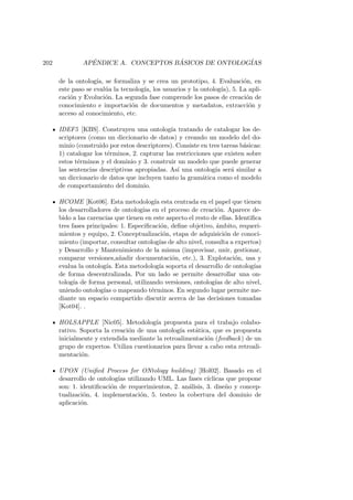 202 AP´ENDICE A. CONCEPTOS B ´ASICOS DE ONTOLOG´IAS
de la ontolog´ıa, se formaliza y se crea un prototipo, 4. Evaluaci´on, en
este paso se eval´ua la tecnolog´ıa, los usuarios y la ontolog´ıa), 5. La apli-
caci´on y Evoluci´on. La segunda fase comprende los pasos de creaci´on de
conocimiento e importaci´on de documentos y metadatos, extracci´on y
acceso al conocimiento, etc.
IDEF5 [KBS]. Construyen una ontolog´ıa tratando de catalogar los de-
scriptores (como un diccionario de datos) y creando un modelo del do-
minio (construido por estos descriptores). Consiste en tres tareas b´asicas:
1) catalogar los t´erminos, 2. capturar las restricciones que existen sobre
estos t´erminos y el dominio y 3. construir un modelo que puede generar
las sentencias descriptivas apropiadas. As´ı una ontolog´ıa ser´a similar a
un diccionario de datos que incluyen tanto la gram´atica como el modelo
de comportamiento del dominio.
HCOME [Kot06]. Esta metodolog´ıa esta centrada en el papel que tienen
los desarrolladores de ontolog´ıas en el proceso de creaci´on. Aparece de-
bido a las carencias que tienen en este aspecto el resto de ellas. Identiﬁca
tres fases principales: 1. Especiﬁcaci´on, deﬁne objetivo, ´ambito, requeri-
mientos y equipo, 2. Conceptualizaci´on, etapa de adquisici´on de conoci-
miento (importar, consultar ontolog´ıas de alto nivel, consulta a expertos)
y Desarrollo y Mantenimiento de la misma (improvisar, unir, gestionar,
comparar versiones,a˜nadir documentaci´on, etc.), 3. Explotaci´on, usa y
evalua la ontolog´ıa. Esta metodolog´ıa soporta el desarrollo de ontolog´ıas
de forma descentralizada. Por un lado se permite desarrollar una on-
tolog´ıa de forma personal, utilizando versiones, ontolog´ıas de alto nivel,
uniendo ontolog´ıas o mapeando t´erminos. En segundo lugar permite me-
diante un espacio compartido discutir acerca de las decisiones tomadas
[Kot04]. .
HOLSAPPLE [Nic05]. Metodolog´ıa propuesta para el trabajo colabo-
rativo. Soporta la creaci´on de una ontolog´ıa est´atica, que es propuesta
inicialmente y extendida mediante la retroalimentaci´on (feedback) de un
grupo de expertos. Utiliza cuestionarios para llevar a cabo esta retroali-
mentaci´on.
UPON (Uniﬁed Process for ONtology building) [Hol02]. Basado en el
desarrollo de ontolog´ıas utilizando UML. Las fases c´ıclicas que propone
son: 1. identiﬁcaci´on de requerimientos, 2. an´alisis, 3. dise˜no y concep-
tualizaci´on, 4. implementaci´on, 5. testeo la cobertura del dominio de
aplicaci´on.
 
