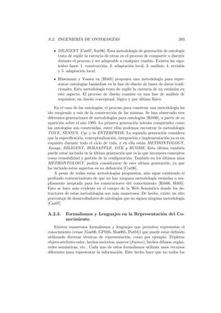 A.2. INGENIER´IA DE ONTOLOG´IAS 203
DILIGENT [Cas07, Sur06]. Esta metodolog´ıa de generaci´on de ontolog´ıa
trata de suplir la carencia de otras en el proceso de compartir o discutir
durante el proceso y ser adaptable a cualquier cambio. Existen las sigu-
ientes fases: 1. construcci´on, 2. adaptaci´on local, 3. an´alisis, 4. revisi´on
y 5. adaptaci´on local.
H¨usemann y Vossen en [H¨u05] proponen una metodolog´ıa para repre-
sentar ontolog´ıas bas´andose en la fase de dise˜no de bases de datos tradi-
cionales. Esta metodolog´ıa trata de suplir la carencia de un est´andar en
este aspecto. El proceso de dise˜no consiste en una fase de an´alisis de
requisitos, un dise˜no conceptual, l´ogico y por ´ultimo f´ısico.
En el caso de las ontolog´ıas, el proceso para construir una metodolog´ıa ha
ido surgiendo a ra´ız de la construcci´on de las mismas. Se han observado tres
diferentes generaciones de metodolog´ıas para ontolog´ıas [Rib06], a partir de su
aparici´on sobre el a˜no 1995. La primera generaci´on intenta comprender como
las ontolog´ıas son construidas, entre ellas podemos encontrar la metodolog´ıa
TOVE, SENSUS, Cyc y la ENTERPRISE. La segunda generaci´on considera
que la especiﬁcaci´on, conceptualizaci´on, integraci´on e implementaci´on ya es un
requisito durante todo el ciclo de vida, y en ella est´an METHONTOLOGY,
Amaya, DILIGENT, HOLSAPPLE. OTK y HCOME. Esta ´ultima tambi´en
puede estar incluida en la ´ultima generaci´on que es la que incorpora conceptos
como reusabilidad y gesti´on de la conﬁguraci´on. Tambi´en en los ´ultimos a˜nos
METHONTOLOGY, podr´ıa considerarse de esta ultima generaci´on, ya que
ha incluido estos aspectos en su deﬁnici´on [Cor06].
A pesar de todas estas metodolog´ıas propuestas, a´un sigue existiendo el
profundo convencimiento de que no hay ninguna metodolog´ıa est´andar o am-
pliamente aceptada para los constructores del conocimiento [Rib06, H¨u05].
Esto se hace m´as evidente en el campo de la Web Sem´antica donde los de-
tractores de estas metodolog´ıas son m´as numerosos. De hecho, existe un alto
porcentaje de desarrolladores de ontolog´ıas que no siguen ninguna metodolog´ıa
[Car07]
A.2.3. Formalismos y Lenguajes en la Representaci´on del Co-
nocimiento
Existen numerosos formalismos y lenguajes que permiten representar el
conocimiento (v´ease [Gae06, GP03b, Sha06b, Par04]) que puede estar deﬁnido
utilizando diversas t´ecnicas de representaci´on, como por ejemplo: Tripletas
objeto-atributo-valor, hechos inciertos, marcos (frames), hechos difusos, reglas,
redes sem´anticas, etc.. Cada uno de estos formalismos utilizan unos recursos
diferentes para representar la informaci´on. Este hecho hace que no todos los
 