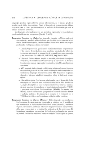 204 AP´ENDICE A. CONCEPTOS B ´ASICOS DE ONTOLOG´IAS
lenguajes puedan representar la misma informaci´on, ni el mismo grado de
sem´antica de dicha informaci´on. Elegir el lenguaje de representaci´on id´oneo
es crucial, por lo tanto, para representar la realidad de la manera que m´as se
adapte a nuestro problema.
Los lenguajes o formalismos que nos permiten representar el conocimiento
pueden clasiﬁcarse en tres grupos [Gae06, Ech07b]:
Lenguajes Basados en L´ogica Los lenguajes basados en l´ogica parten de
una sintaxis y sem´antica bien deﬁnida que detallan perfectamente la for-
ma de construir sentencias y razonamientos sobre ellas. Entre los lengua-
jes basados en l´ogica podemos encontrar:
L´ogica Proposicional, que consiste en la deﬁnici´on de proposiciones
y los valores de verdad que cada una tiene asociados. Se inﬁere in-
formaci´on a trav´es de la generaci´on de proposiciones m´as complejas
y los operadores de AND, OR, IMPLIES, EQUIVALENCE.
L´ogica de Primer Orden, ampl´ıa la anterior, a˜nadiendo dos opera-
dores m´as, el cuantiﬁcador Universal ∀ y el Existencial ∃. Adem´as
los s´ımbolos pueden representar constantes, variables, predicados y
funciones.
KIF, lenguaje l´ogico basado en l´ogica de primer orden que fue crea-
do con el objetivo de actuar como interlingua entre diferentes for-
malismos y lenguajes de representaci´on. KIF dispone de su propia
sintaxis y algunos a˜nadidos sem´anticos sobre la l´ogica de primer
orden.
L´ogica Descriptiva. Son las mas relacionadas con el desarrollo de las
ontolog´ıas tal como se usan en la actualidad en la Web Sem´antica.
La l´ogica descriptiva se basa en representar el conocimiento utilizan-
do por una una terminolog´ıa o vocabulario del dominio (TBOX)
y por otra un conjunto de aﬁrmaciones (ABOX). Se pueden con-
struir y existen razonadores que permiten razonar sobre las TBOX
y ABOX, pudiendo determinar por ejemplo si el contenido de la
TBOX es factible, o qu´e relaciones est´an incluidas en otras.
Lenguajes Basados en Marcos (Frames) Estos lenguajes son similares a
los lenguajes de programaci´on orientados a objetos, en el sentido de
que representan el conocimiento utilizando clases (marcos), atributos,
objetos y relaciones, y utilizan relaciones de generalizaci´on y especializa-
ci´on para representar la organizaci´on jer´arquica de los conceptos. Es
importante mencionar que muchos de los lenguajes basados en marcos
se pueden considerar como una sintaxis diferente de la l´ogica de primer
 