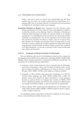 A.2. INGENIER´IA DE ONTOLOG´IAS 205
orden y que por lo tanto no ofrecen m´as expresividad que ella. Esto
implica, por otro lado, que tengan representaciones equivalentes en el
lenguaje KIF visto en un punto anterior. La mayor´ıa de las herramientas
de deﬁnici´on de ontolog´ıas utiliza estos lenguajes.
Lenguajes Basados en Reglas Estos lenguajes han sido durante mucho
tiempo posiblemente los m´as usados de todos, principalmente debido a
su estrecha relaci´on con los Sistemas Expertos utilizados en Inteligencia
Artiﬁcial. Estos lenguajes son f´aciles de entender debido a su sencillez
conceptual y a su paralelismo con las estructuras de control m´as simples
utilizadas en programaci´on. Una de las tendencias m´as recientes pasa
por mezclar los conceptos de marcos y reglas, como en el caso de Jess,
para disponer de lenguajes que permitan reunir la informaci´on de cada
concepto y asociar a alguno de sus slots conjuntos de reglas. Este tipo de
lenguajes han recibido tambi´en un fuerte impulso a partir de la aparici´on
de la Web Sem´antica, ya que que se piensa en ellos como herramientas
para deﬁnir servicios web.
A.2.3.1. Lenguajes de Representaci´on de Ontolog´ıas
Una vez deﬁnidos cada uno de los formalismos se har´a un breve repaso por
los lenguajes m´as utilizados para representar ontolog´ıas [GP03a, Dui00, Su02,
Sha06b]. Estos lenguajes aparecen a continuaci´on clasiﬁcados atendiendo a la
naturaleza de la informaci´on que representan:
Lenguajes usados tradicionalmente para la especiﬁcaci´on de Ontolog´ıas,
entre estos encontramos: CycL, que usa l´ogica de primer orden, Loom,
que usa l´ogica descriptiva, Ontolingua que se basa en marcos y en Kif,
F-Logic, CML, OKBC, OCML, est´an basados en Marcos tambi´en.
Lenguajes de Web est´andar para representar ontolog´ıas en la Web Se-
m´antica. Estos lenguajes son RDF, RDFS, DAML+OIL y OWL. En
general, todos est´an basados en l´ogica descriptiva y en los lenguajes
basados en marcos. Existe un lenguaje muy reciente, el WSML (Web
Service Modeling Language) que describe los servicios de la Web Sem´an-
tica usando formalismos l´ogicos, y que est´a ganando en popularidad.
Otros lenguajes Web, creados para la especiﬁcaci´on de ontolog´ıas como
XOL (utiliza sintaxis XML y OKBC), SHOE (basado en macos y reglas),
y OIL ( basado en marcos)
Las ontolog´ıas pueden representarse utilizando cualquiera de estos forma-
lismos, incluso podr´ıamos a˜nadir dos m´as como:
 