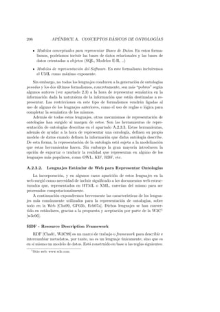 206 AP´ENDICE A. CONCEPTOS B ´ASICOS DE ONTOLOG´IAS
Modelos conceptuales para representar Bases de Datos. En estos forma-
lismos, podr´ıamos incluir las bases de datos relacionales y las bases de
datos orientadas a objetos (SQL, Modelos E-R, ..)
Modelos de representaci´on del Software. En este formalismo incluiremos
el UML como m´aximo exponente.
Sin embargo, no todos los lenguajes conducen a la generaci´on de ontolog´ıas
pesadas y los dos ´ultimos formalismos, concretamente, son m´as “pobres” seg´un
algunos autores (ver apartado 2.3) a la hora de representar sem´antica en la
informaci´on dada la naturaleza de la informaci´on que est´an destinadas a re-
presentar. Las restricciones en este tipo de formalismos vendr´an ligadas al
uso de alguno de los lenguajes anteriores, como el uso de reglas o l´ogica para
completar la sem´antica de los mismos.
Adem´as de todos estos lenguajes, otros mecanismos de representaci´on de
ontolog´ıas han surgido al margen de estos. Son las herramientas de repre-
sentaci´on de ontolog´ıas descritas en el apartado A.2.3.3. Estas herramientas,
adem´as de ayudar a la hora de representar una ontolog´ıa, deﬁnen su propio
modelo de datos cuando deﬁnen la informaci´on que dicha ontolog´ıa describe.
De esta forma, la representaci´on de la ontolog´ıa est´a sujeta a la modelizaci´on
que estas herramientas hacen. Sin embargo la gran mayor´ıa introducen la
opci´on de exportar o traducir la realidad que representan en alguno de los
lenguajes m´as populares, como OWL, KIF, RDF, etc.
A.2.3.2. Lenguajes Est´andar de Web para Representar Ontolog´ıas
La incorporaci´on, y en algunos casos aparici´on de estos lenguajes en la
web surgi´o como necesidad de incluir signiﬁcado a los documentos web estruc-
turados que, representados en HTML o XML, carec´ıan del mismo para ser
procesados computacionalmente.
A continuaci´on expondremos brevemente las caracter´ısticas de los lengua-
jes m´as com´unmente utilizados para la representaci´on de ontolog´ıas, sobre
todo en la Web [Cha99, GP03b, Ech07a]. Dichos lenguajes se han conver-
tido en est´andares, gracias a la propuesta y aceptaci´on por parte de la W3C1
[w3c06].
RDF - Resource Description Framework
RDF [Cha01, W3C99] es un marco de trabajo o framework para describir e
intercambiar metadatos, por tanto, no es un lenguaje ´unicamente, sino que es
en s´ı mismo un modelo de datos. Est´a construido en base a las reglas siguientes:
1
Sitio web: www.w3c.com
 