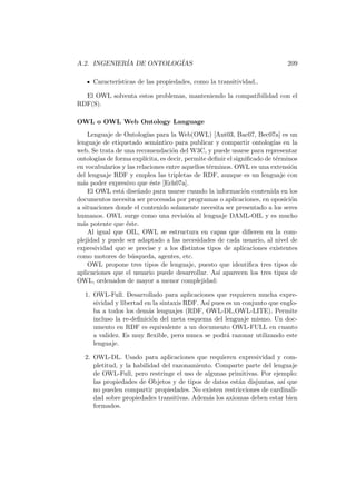 A.2. INGENIER´IA DE ONTOLOG´IAS 209
Caracter´ısticas de las propiedades, como la transitividad..
El OWL solventa estos problemas, manteniendo la compatibilidad con el
RDF(S).
OWL o OWL Web Ontology Language
Lenguaje de Ontolog´ıas para la Web(OWL) [Ant03, Bac07, Bec07a] es un
lenguaje de etiquetado sem´antico para publicar y compartir ontolog´ıas en la
web. Se trata de una recomendaci´on del W3C, y puede usarse para representar
ontolog´ıas de forma expl´ıcita, es decir, permite deﬁnir el signiﬁcado de t´erminos
en vocabularios y las relaciones entre aquellos t´erminos. OWL es una extensi´on
del lenguaje RDF y emplea las tripletas de RDF, aunque es un lenguaje con
m´as poder expresivo que ´este [Ech07a].
El OWL est´a dise˜nado para usarse cuando la informaci´on contenida en los
documentos necesita ser procesada por programas o aplicaciones, en oposici´on
a situaciones donde el contenido solamente necesita ser presentado a los seres
humanos. OWL surge como una revisi´on al lenguaje DAML-OIL y es mucho
m´as potente que ´este.
Al igual que OIL, OWL se estructura en capas que diﬁeren en la com-
plejidad y puede ser adaptado a las necesidades de cada usuario, al nivel de
expresividad que se precise y a los distintos tipos de aplicaciones existentes
como motores de b´usqueda, agentes, etc.
OWL propone tres tipos de lenguaje, puesto que identiﬁca tres tipos de
aplicaciones que el usuario puede desarrollar. As´ı aparecen los tres tipos de
OWL, ordenados de mayor a menor complejidad:
1. OWL-Full. Desarrollado para aplicaciones que requieren mucha expre-
sividad y libertad en la sintaxis RDF. As´ı pues es un conjunto que englo-
ba a todos los dem´as lenguajes (RDF, OWL-DL,OWL-LITE). Permite
incluso la re-deﬁnici´on del meta esquema del lenguaje mismo. Un doc-
umento en RDF es equivalente a un documento OWL-FULL en cuanto
a validez. Es muy ﬂexible, pero nunca se podr´a razonar utilizando este
lenguaje.
2. OWL-DL. Usado para aplicaciones que requieren expresividad y com-
pletitud, y la habilidad del razonamiento. Comparte parte del lenguaje
de OWL-Full, pero restringe el uso de algunas primitivas. Por ejemplo:
las propiedades de Objetos y de tipos de datos est´an disjuntas, as´ı que
no pueden compartir propiedades. No existen restricciones de cardinali-
dad sobre propiedades transitivas. Adem´as los axiomas deben estar bien
formados.
 