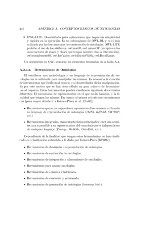 210 AP´ENDICE A. CONCEPTOS B ´ASICOS DE ONTOLOG´IAS
3. OWL-LITE. Desarrollado para aplicaciones que requieren simplicidad
y rapidez en la ejecuci´on. Es un subconjunto de OWL-DL y es el m´as
utilizado por las herramientas de construcci´on de ontolog´ıas. OWL-LITE
prohibe el uso de los atributos: owl:oneOf, owl unionOF (excepto en los
constructores de clases y clases que tengan nombre tras la intersecci´on),
owl:complementOf, owl:hasValue, owl:disjointWith, owl:DataRange.
Un documento en OWL contiene los elementos resumidos en la tabla A.3.
A.2.3.3. Herramientas de Ontolog´ıas
El establecer una metodolog´ıa y un lenguaje de representaci´on de on-
tolog´ıas no es suﬁciente para manipular las mismas. Es necesaria la creaci´on
de herramientas que faciliten al usuario o al desarrollador dicha manipulaci´on.
Es por este motivo que se han desarrollado un gran n´umero de herramien-
tas al respecto. Estas herramientas pueden clasiﬁcarse siguiendo dos criterios
diferentes: El mecanismo de representaci´on en el que est´an basadas, o la ﬁ-
nalidad que tengan las mismas. En cuanto al primer criterio nos encontramos
con (para mayor detalle ir a G´omez-P´erez et al. [Cor06]):
Herramientas que se corresponden o representan directamente utilizando
un lenguaje de representaci´on de ontolog´ıas (OilEd, RdfEdit, SWOOP,
etc.)
Herramientas integradas, cuya caracter´ıstica principal es tener una arqui-
tectura extensible y su representaci´on del conocimiento es independiente
de cualquier lenguaje (Protege, WebOde, OntoEdit, etc.).
Dependiendo de la ﬁnalidad que tengan estas herramientas, se han clasiﬁ-
cado en (clasiﬁcaci´on extendida a la dada por G´omez-P´erez [GP03b]):
Herramientas de desarrollo o representaci´on de ontolog´ıas.
Herramientas de evaluaci´on de ontolog´ıas.
Herramientas de integraci´on y alineamiento de ontolog´ıas.
Herramientas para anotar ontolog´ıas.
Herramientas de consulta e inferencia.
Herramientas de evoluci´on y versionado.
Herramientas de generaci´on de ontolog´ıas (learning tools).
 