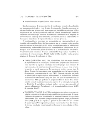 A.2. INGENIER´IA DE ONTOLOG´IAS 211
Herramientas de integraci´on con bases de datos.
Las herramientas de representaci´on de ontolog´ıas, permiten la deﬁnici´on
de las mismas siguiendo el ciclo de vida de desarrollo. Estas herramientas, se
caracterizar´an por la capacidad para seguir una metodolog´ıa concreta, o bien
seguir cada una de las opciones del ciclo de vida de una ontolog´ıa, desde la
deﬁnici´on de la ontolog´ıa, creaci´on de instancias, traducci´on a un lenguaje de
representaci´on formal y mantenimiento. La mayor´ıa de estas herramientas se
basan el el formalismo de representaci´on de marcos (frames).
A continuaci´on se presentan las herramientas de representaci´on de on-
tolog´ıas m´as conocidas. Entre las herramientas que se exponen, est´an aquellas
que ´unicamente se crean para poder editar o deﬁnir ontolog´ıas en un lenguaje
determinado y herramientas que son una herramienta de construcci´on de on-
tolog´ıas en s´ı mismas que guian al usuario en la elaboraci´on de las mismas.
Un resumen m´as detallado de estas herramientas lo podemos encontrar en
cualquiera de estas referencias [Dui00, Su02, GP03a, You06] y en las propias
p´aginas de descarga de cada una de ellas.
Prot´eg´e [atSUSoM06, Knu]. Esta herramienta tiene su propio modelo
de representaci´on de ontolog´ıas, no obstante, proporciona mecanismos
para importar y exportar ontolog´ıas en los lenguajes m´as comunes de
representaci´on. Es una herramienta que trabaja en modo local y la in-
formaci´on se puede guardar en documentos de texto o en una base de
datos. Protege incluso aporta una herramienta especial para trabajar
directamente con ontolog´ıas de tipo OWL. Adem´as, permite que toda
la comunidad incorpore nuevas aplicaciones a la herramienta mediante
la creaci´on de extensiones o plug-ins, para ello pone a disposici´on de los
usuarios una API que gestiona su propio modelo de datos. Esta herra-
mienta, permite manipular cualquier aspecto de la ontolog´ıa, incluyendo
la deﬁnici´on de metadatos. Adem´as incluye opciones para permitir el
trabajo colaborativo. Actualmente es la herramienta l´ıder con un 68.2 %
de usuarios [Car07].
WebODE [otTUoMS07, Arp01].Herramienta que permite representar on-
tolog´ıas tambi´en siguiendo su propio modelo de representaci´on de datos.
Dichas ontolog´ıas ser´an almacenadas en una base de datos. Proporciona
herramientas para importar y exportar ontolog´ıas en lenguajes est´andar
como OWL, y RDF. No soporta la gesti´on de metadatos. Se usa a trav´es
de un navegador Web y permite gestionar casi todas las fases del desarro-
llo de una ontolog´ıa, concretamente se basa en la metodolog´ıa methon-
tology.
 